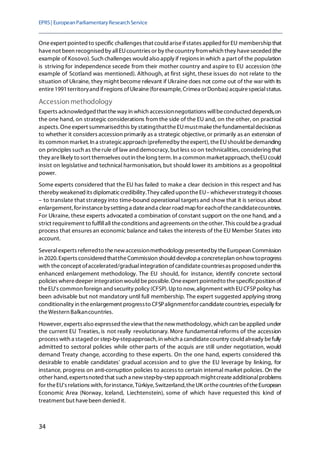 EPRS| EuropeanParliamentaryResearchService
34
Oneexpert pointed to specific challenges that could ariseifstates applied for EU membershipthat
havenot been recognised by allEUcountries or by thecountry fromwhich they haveseceded (the
example of Kosovo). Such challenges would also apply if regions in which a part of the population
is striving for independence secede from their mother country and aspire to EU accession (the
example of Scotland was mentioned). Although, at first sight, these issues do not relate to the
situation of Ukraine, they might become relevant if Ukraine does not come out of the war with its
entire1991territoryand ifregions ofUkraine(forexample,Crimea orDonbas)acquirespecialstatus.
Accession methodology
Experts acknowledged that theway in which accessionnegotiations willbeconducted depends,on
the one hand, on strategic considerations from the side of the EU and, on the other, on practical
aspects. Oneexpert summarisedthis by statingthattheEUmustmakethefundamentaldecisionas
to whether it considers accession primarily as a strategic objective,or primarily as an extension of
its common market. In a strategicapproach (preferredby theexpert), theEUshould bedemanding
on principles such as therule of law and democracy, but less so on technicalities, considering that
they arelikely to sort themselves outin thelong term. In a common marketapproach, theEUcould
insist on legislative and technical harmonisation, but should lower its ambitions as a geopolitical
power.
Some experts considered that the EU has failed to make a clear decision in this respect and has
thereby weakened its diplomaticcredibility.They called upontheEU–whicheverstrategyit chooses
– to translate that strategy into time-bound operational targets and show that it is serious about
enlargement, forinstancebysetting a dateanda clear road mapfor eachofthecandidatecountries.
For Ukraine, these experts advocated a combination of constant support on the one hand, and a
strict requirement to fulfillall theconditions and agreements on theother. This could bea gradual
process that ensures an economic balance and takes the interests of the EU Member States into
account.
Severalexperts referredto thenewaccessionmethodology presentedby theEuropean Commission
in 2020. Experts considered thattheCommission should developa concreteplan onhowtoprogress
with theconcept ofaccelerated/gradualintegration ofcandidatecountriesas proposed underthis
enhanced enlargement methodology. The EU should, for instance, identify concrete sectoral
policies wheredeeper integration would bepossible. Oneexpert pointedto thespecificposition of
theEU's common foreign and security policy (CFSP). Upto now, alignment with EUCFSPpolicy has
been advisable but not mandatory until full membership. The expert suggested applying strong
conditionality in theenlargement progressto CFSPalignmentfor candidatecountries, especially for
theWestern Balkancountries.
However, experts also expressed theviewthat thenewmethodology, which can beapplied under
the current EU Treaties, is not really revolutionary. More fundamental reforms of the accession
process with a staged or step-by-stepapproach, in which a candidatecountry could already befully
admitted to sectoral policies while other parts of the acquis are still under negotiation, would
demand Treaty change, according to these experts. On the one hand, experts considered this
desirable to enable candidates' gradual accession and to give the EU leverage by linking, for
instance, progress on anti-corruption policies to access to certain internal market policies. On the
other hand, expertsnoted that such a newstep-by-stepapproach mightcreateadditionalproblems
for theEU's relations with,forinstance,Türkiye, Switzerland,theUK orthecountries oftheEuropean
Economic Area (Norway, Iceland, Liechtenstein), some of which have requested this kind of
treatment but havebeen denied it.
 