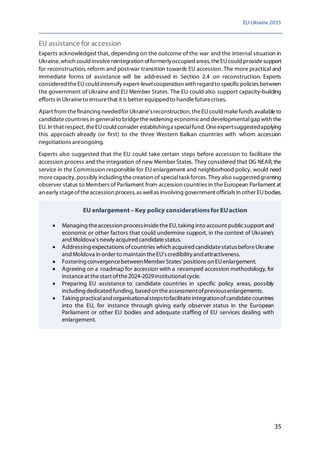 EU-Ukraine 2035
35
EU assistance for accession
Experts acknowledged that, depending on the outcome of the war and the internal situation in
Ukraine, which could involvereintegration offormerlyoccupied areas, theEUcould providesupport
for reconstruction, reform and post-war transition towards EU accession. The more practical and
immediate forms of assistance will be addressed in Section 2.4 on reconstruction. Experts
considered theEUcould intensify expert-levelcooperation with regard to specificpolicies between
the government of Ukraine and EU Member States. The EU could also support capacity-building
efforts in Ukraineto ensurethat it is better equipped to handlefuturecrises.
Apart from thefinancing neededfor Ukraine'sreconstruction, theEUcould makefunds availableto
candidatecountries in generalto bridgethewidening economicand developmentalgapwith the
EU. In that respect, theEUcould consider establishinga specialfund. Oneexpertsuggestedapplying
this approach already (or first) to the three Western Balkan countries with whom accession
negotiations areongoing.
Experts also suggested that the EU could take certain steps before accession to facilitate the
accession process and the integration of new Member States. They considered that DG NEAR,the
service in the Commission responsible for EU enlargement and neighborhood policy, would need
morecapacity, possibly including thecreation of specialtask forces. They also suggested granting
observer status to Members of Parliament from accession countries in the European Parliament at
an early stageoftheaccession process, as wellas involving government officials in other EUbodies.
EU enlargement – Key policy considerations for EUaction
• Managing theaccession processinsidetheEU, taking into account publicsupport and
economic or other factors that could undermine support, in the context of Ukraine's
andMoldova's newly acquired candidatestatus.
• Addressing expectations ofcountries which acquired candidatestatusbeforeUkraine
and Moldova in order to maintain theEU's credibility and attractiveness.
• Fostering convergencebetweenMember States'positions on EUenlargement.
• Agreeing on a roadmap for accession with a revamped accession methodology, for
instanceat thestart ofthe2024-2029institutionalcycle.
• Preparing EU assistance to candidate countries in specific policy areas, possibly
including dedicated funding, based on theassessmentofpreviousenlargements.
• Taking practicaland organisationalstepstofacilitateintegrationofcandidatecountries
into the EU, for instance through giving early observer status in the European
Parliament or other EU bodies and adequate staffing of EU services dealing with
enlargement.
 