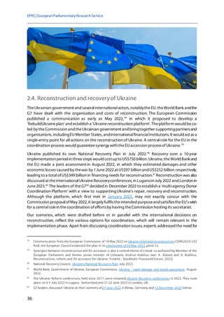 EPRS| EuropeanParliamentaryResearchService
36
2.4. Reconstructionand recoveryof Ukraine
TheUkrainian government and severalinternationalactors, notablytheEU, theWorld Bank andthe
G7 have dealt with the organisation and costs of reconstruction. The European Commission
published a communication as early as May 2022,78
in which it proposed to develop a
'RebuildUkraineplan' and establish a 'Ukrainereconstruction platform'. Theplatform would beco-
led by theCommission and theUkrainian government and bringtogether supportingpartnersand
organisations, includingEUMember States, andinternationalfinancialinstitutions. It would act as a
single-entry point for all actions on the reconstruction of Ukraine. A central role for the EU in the
coordination process would guaranteesynergy with theEUaccession processofUkraine.79
Ukraine published its own National Recovery Plan in July 2022.80
Recovery over a 10-year
implementation period in threesteps would costupto US$750billion.Ukraine,theWorldBankand
the EU made a joint assessment in August 2022, in which they estimated damages and other
economiclosses caused by thewar by 1June2022at US$97 billion and US$252 billion respectively,
leading to a totalofUS$349 billion in financing needs for reconstruction.81
Reconstruction was also
discussed at theinternationalUkraineRecoveryconferences, in Luganoin July 2022 and London in
June2023.82
The leaders of theG783
decided in December 2022 to establish a 'multi-agency Donor
Coordination Platform' with a view to supporting Ukraine's repair, recovery and reconstruction.
Although the platform, which first met in January 2023, may not exactly concur with the
Commission proposalofMay 2022, it largely fulfils theintended purposeandsatisfiestheEU's wish
for a centralrolein thecoordination ofeffortsby having theCommission hosting its secretariat.
Our scenarios, which were drafted before or in parallel with the international decisions on
reconstruction, reflect the various options for coordination, which will remain relevant in the
implementation phase. Apart from discussing coordination issues, experts addressedthe need for
78
Communication from the European Commission of 18 May 2022 on Ukraine relief and reconstruction, COM(2022) 233
final; the European Council endorsed the plan in itsconclusions of 30 May 2022, point 12.
79
Synergies between reconstruction and EU accession is also a central theme of a book co-authored by Member of the
European Parliament and former prime minister of Lithuania Andrius Kubilius (see: A. Åslund and A. Kubilius,
Reconstruction, reform, and EU accession for Ukraine, Frivärld – Stockholm Freeworld Forum, 2023).
80
National Recovery Council, Ukraine's National Recovery Plan, July 2022.
81
World Bank, Government of Ukraine, European Commission, Ukraine – rapid damage and needsassessment, August
2022.
82
The Ukraine Reform conferences, held since 2017, were renamed Ukraine Recovery conferences in 2022. They took
place on 4-5 July 2022 in Lugano, Switzerland and 21-22 June 2023 in London, UK.
83
G7 leaders discussed Ukraine at their summits of 27 June 2022 in Elmau, Germany and 12 December 2022 online.
 