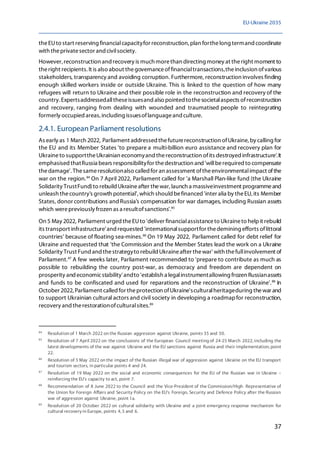 EU-Ukraine 2035
37
theEUto start reserving financialcapacityfor reconstruction, plan forthelong termand coordinate
with theprivatesector and civilsociety.
However, reconstruction and recovery is much morethan directing money at theright moment to
theright recipients. It is also about thegovernanceoffinancialtransactions,theinclusion ofvarious
stakeholders, transparency and avoiding corruption. Furthermore, reconstruction involves finding
enough skilled workers inside or outside Ukraine. This is linked to the question of how many
refugees will return to Ukraine and their possible role in the reconstruction and recovery of the
country.Expertsaddressedalltheseissuesand also pointed tothesocietalaspects ofreconstruction
and recovery, ranging from dealing with wounded and traumatised people to reintegrating
formerly occupied areas, including issuesoflanguageand culture.
2.4.1. European Parliament resolutions
As early as 1 March 2022, Parliament addressed thefuturereconstruction ofUkraine, by calling for
the EU and its Member States 'to prepare a multi-billion euro assistance and recovery plan for
Ukraineto supporttheUkrainian economyand thereconstruction ofits destroyed infrastructure'.It
emphasised thatRussia bears responsibilityfor thedestruction and 'willberequired to compensate
thedamage'. Thesameresolutionalso called for an assessment oftheenvironmentalimpact ofthe
war on the region.84
On 7 April 2022, Parliament called for 'a Marshall Plan-like fund (the Ukraine
Solidarity TrustFund)to rebuild Ukraineafter thewar, launch a massiveinvestment programmeand
unleash thecountry's growth potential',which should befinanced 'inter alia by theEU, its Member
States, donor contributions and Russia's compensation for war damages, including Russian assets
which werepreviously frozen as a resultofsanctions'.85
On 5 May 2022, Parliament urged theEUto 'deliver financialassistanceto Ukraineto helpit rebuild
its transport infrastructure'and requested 'internationalsupportfor thedemining efforts oflittoral
countries' because of floating sea-mines.86
On 19 May 2022, Parliament called for debt relief for
Ukraine and requested that 'the Commission and the Member States lead the work on a Ukraine
Solidarity Trust Fund and thestrategyto rebuild Ukraineafter thewar' with thefullinvolvement of
Parliament.87
A few weeks later, Parliament recommended to 'prepare to contribute as much as
possible to rebuilding the country post-war, as democracy and freedom are dependent on
prosperity and economicstability'andto 'establish a legalinstrumentallowing frozen Russianassets
and funds to be confiscated and used for reparations and the reconstruction of Ukraine'.88
In
October 2022, Parliament called for theprotection ofUkraine'sculturalheritageduring thewar and
to support Ukrainian cultural actors and civil society in developing a roadmapfor reconstruction,
recovery and therestorationofculturalsites.89
84
Resolution of 1 March 2022 on the Russian aggression against Ukraine, points 35 and 50.
85
Resolution of 7 April 2022 on the conclusions of the European Council meeting of 24-25 March 2022, including the
latest developments of the war against Ukraine and the EU sanctions against Russia and their implementation, point
22.
86
Resolution of 5 May 2022 on the impact of the Russian illegal war of aggression against Ukraine on the EU transport
and tourism sectors, in particular points 4 and 24.
87
Resolution of 19 May 2022 on the social and economic consequences for the EU of the Russian war in Ukraine –
reinforcing the EU's capacity to act, point 7.
88
Recommendation of 8 June 2022 to the Council and the Vice-President of the Commission/High Representative of
the Union for Foreign Affairs and Security Policy on the EU's Foreign, Security and Defence Policy after the Russian
war of aggression against Ukraine, point 1a.
89
Resolution of 20 October 2022 on cultural solidarity with Ukraine and a joint emergency response mechanism for
cultural recovery in Europe, points 4, 5 and 6.
 