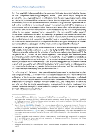 EPRS| EuropeanParliamentaryResearchService
38
On 2 February 2023, Parliament called on the upcoming EU-UkraineSummit to 'prioritisetheneed
for an EU comprehensive recovery package for Ukraine, […] and further help to strengthen the
growth oftheeconomyoncethewaris over'.It recalled 'that therecovery packageshould bejointly
led by the EU, international financial institutions and like-minded partners, with the substantial
involvement oftheG7' and recommended thatUkrainian localself-governmentrepresentatives and
civil society contribute to the design of recovery measures. It underlined 'the importance of
environmentaland transparency conditions for thereconstruction effort' and 'theimplementation
of the most relevant environmental reforms'. Parliament addressed the financial implications by
calling for the recovery package 'to be supported by the necessary EU budget capacity'.
Furthermore, Parliament reiteratedits call'to identify a proper legalbaseto allow theuseof frozen
Russian Central Bank assets, as well as assets of Russian oligarchs, to finance the reconstruction of
Ukraine'. In that context, it supported 'the establishment of a special international monitoring
mission to record theenvironmentalconsequencesoftheRussian aggressionagainstUkrainewith
a viewto establishing a basis upon which to obtain specificcompensation fromRussia'.90
The situation of refugees and the vulnerable situation of women and children in particular was
addressed by Parliament in resolutions as earlyas March, Apriland May 2022.91
In theseresolutions,
Parliament, inter alia, welcomed the activation of the Temporary Protection Directive (TPD) for
refugees in the EU,92
called for educational support to child refugees and welcomed police
coordination against human trafficking.93
In the resolution of 2 February 2023 mentioned above,
Parliament addressed some societal aspects of the reconstruction and recovery of Ukraine. For
instance, it called on theEUand its Member States 'to extend theopportunities forUkrainianofficials
to study and observe the work of the EU institutions' and 'to continue to provide educational
opportunities for Ukraine's young people, civil servants and diplomats' and 'the establishment of
theEastern PartnershipAcademyfor PublicAdministration'.94
On 16 February 2023, Parliament called on the Ukrainian Government 'to continue to strengthen
local self-government […] and to embed the success of the decentralisation reform in the overall
architecture of Ukraine's repair, recovery and reconstruction processes'. In the same resolution, it
called for 'continuous and increased support from theEUand its Member States for thetreatment
and rehabilitation ofinjured defendersofUkraine' and for'theEUand host countries ofwomenand
girls who have fled Ukraine to guarantee access to sexual and reproductive health and rights
services, particularly emergency contraception, including for survivors of rape, and to support the
provision oftheseservicesin Ukraine'.95
90
Resolution of 2 February 2023 on the Preparation of the EU-UA Summit, points 11 and 12.
91
See, in particular: Resolution of 1 March 2022 on the Russian aggression against Ukraine; Resolution of 7 April 2022
on the EU's protection of children and young people fleeing the war in Ukraine; Resolution of 5 May 2022 on the
impact of the war against Ukraine on women.
92
Council Directive 2001/55/ECof 20 July 2001 'on minimum standards for giving temporary protection in the event of
a mass influx of displaced persons and on measures promoting a balance of efforts between Member States in
receiving such persons and bearing the consequences thereof' was applied to refugees from Ukraine by Council
Implementing Decision (EU) 2022/382of4 March 2022establishing the existenceof a mass influx of displaced persons
from Ukraine within the meaning of Article 5 of Directive 2001/55/EC, and having the effect of introducing temporary
protection.
93
Parliament came back to the situation of children, in particular their forced transfer and prosecution in itsResolution
of 15 June 2023 on the torture and criminal prosecution of Ukrainian minors Tihran Ohannisian and Mykyta
Khanhanov by the Russian Federation.
94
Ibid, point 23.
95
Resolution of 16 February 2023 on one year of Russia's invasion and war of aggression against Ukraine, points 4, 13
and 17.
 
