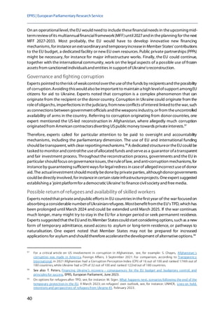 EPRS| EuropeanParliamentaryResearchService
40
On an operationallevel, theEU would need to include thesefinancialneeds in theupcoming mid-
term reviewofits multiannualfinancialframework(MFF)until2027and in theplanning for thenext
MFF 2027-2033. Most probably, the EU would have to develop innovative new financing
mechanisms, for instancean extraordinaryand temporaryincreasein Member States' contributions
to the EU budget, a dedicated facility or new EU own resources.Public private partnerships (PPPs)
might be necessary, for instance for major infrastructure works. Finally, the EU could continue,
together with the international community,work on the legal aspects of a possible use of frozen
assets from sanctioned individualsand entities in support ofUkraine'sreconstruction.
Governance and fighting corruption
Experts pointed to therisk ofweakcontrolovertheuseofthefunds by recipientsand thepossibility
of corruption.Avoiding thiswould also beimportant to maintain a high levelofsupport amongEU
citizens for aid to Ukraine. Experts noted that corruption is a complex phenomenon that can
originate from the recipient or the donor country. Corruption in Ukraine could originate from the
roleofoligarchs,imperfections in thejudiciary,fromnewconflicts ofinterest linked tothewar, such
as connections between government officials and theweapons industry,or from theuncontrolled
availability of arms in the country. Referring to corruption originating from donor countries, one
expert mentioned the US-led reconstruction in Afghanistan, where allegedly much corruption
originated from American contractorsdiverting USpublicmoney towards privateinterests.97
Therefore, experts called for particular attention to be paid to oversight and accountability
mechanisms, including the parliamentary dimension. The use of EU and international funding
should betransparent, with clear reportingmechanisms.98
A dedicatedstructureor theEUcould be
tasked to monitor and controltheuseofallocated funds and serveas a guarantor ofa transparent
and fair investment process. Throughout the reconstruction process, governments and the EU in
particular should focus on governanceissues,theruleoflaw, and anti-corruption mechanisms, for
instanceby guaranteeing sufficient ways for legalredress in caseof alleged incorrect useof donor
aid. The actualinvestment should mostly bedoneby privateparties,althoughdonorgovernments
could bedirectly involved,for instancein certain stateinfrastructureprojects.Oneexpert suggested
establishing a 'joint platformfor a democraticUkraine'to financecivilsociety and freemedia.
Possible return of refugeesand availability of skilled workers
Experts noted that privateandpublicefforts in EU countries in thefirst year of the war focused on
absorbing a considerablenumberofUkrainianrefugees. Mostbenefit fromtheEU's TPD, which has
been prolonged until March 2024 and could be extended until March 2025. If the war continues
much longer, many might try to stay in the EU for a longer period or seek permanent residence.
Experts suggested that theEUand its Member Statescould start considering options,such as a new
form of temporary admittance, eased access to asylum or long-term residence, or pathways to
naturalisation. One expert noted that Member States may not be prepared for increased
applications for asylum and should thereforeacceleratethedevelopment ofalternativeoptions.99
97
For a critical article on US involvement in corruption in Afghanistan, see, for example: S. Chayes, Afghanistan's
corruption was made in America, Foreign Affairs, 3 September 2021. For comparison, according to Transparency
International, in 2021 Afghanistan had a Corruption Perception Index (CPI) of 16 out of 100 and ranked 174th out of
180 countries, while Ukraine had a CPI of 32 out of 100 and ranked 122nd out of 180 countries.
98
See also: T. Peters, Financing Ukraine's recovery – consequences for the EU budget and budgetary control, and
principlesfor success, EPRS, European Parliament, June 2023.
99
On options for refugeesafter TPD, see, for instance: M. Siger, What happens next, scenarios following the end of the
temporary protection in the EU, 9 March 2023; on refugees' own outlook, see, for instance: UNHCR, Lives on hold,
intentionsand perspectives of refugeesfrom Ukraine #3, February 2023.
 