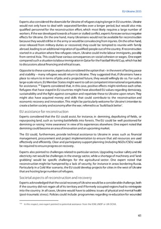 EU-Ukraine 2035
41
Experts also considered thedownsidefor Ukraineofrefugeesstayinglonger in EUcountries.Ukraine
would not only have to deal with separated families over a longer period, but would also miss
qualified personnel for the reconstruction effort, which most likely requires a large number of
workers. Ifthewar developedtowards a frozen or stalled conflict, experts foresawvariousnegative
effects for Ukraine. On the one hand, many Ukrainians would not be available for reconstruction
becausethey would stillbe in thearmy or would beconvalescing from injuries. On theother hand,
once released from military duties or recovered, they could be tempted to reunite with family
abroad, leading to an additionalmigrationof(qualified)peopleout ofthecountry.Ifreconstruction
started in a situation where few refugees return, Ukraine could invite labour immigrants, possibly
from central Asia. This could have various consequences on social cohesion or wages. Oneexpert
compared such a situation tolabourimmigrationin Qatarfor theFootballWorld Cup, which has led
to discussions about financing and ethicalissues.
Oppositeto thesescenarios, expertsalso considered theoption that–in theevent oflasting peace
and stability – many refugees would return to Ukraine. They suggested that, if Ukrainians havea
place to return to in terms of jobs and a projected future, they would willingly do so. For such a
large-scalereturn, EUMember States might want to call on competent internationalorganisations
for assistance.100
Experts considered that, in this case, positive effects might reinforce each other.
Refugees that have stayedin EU countries might have absorbed EU values regarding democracy,
sustainability and the fight against corruption and repatriate these to Ukraine upon return. They
might also have acquired money and skills that could contribute to the reconstruction and
economic recovery and innovation.This might be particularly welcome for Ukraine's intention to
createa better society and economyafter thewar, referredto as 'build back better'.
EU assistance for reconstruction
Experts considered that the EU could assist, for instance, in demining, depolluting of fields, or
repurposing land, such as turning battlefields into forests. The EU could be well positioned for
demining or raising 'mine awareness' in view of its experiences elsewhere. One expert noted that
demining could becomean area ofinnovation and an upcoming market.
The EU could, furthermore, provide technical assistance to Ukraine in areas such as financial
management, procurement and project implementation to ensure that aid resources are used
effectively and efficiently. Clear and participatory support planning (including NGOs/CSOs) would
be required to ensureprogresson recovery.
Experts also pointed to challenges related to particular sectors.Upgrading nuclear safety and the
electricity net would be challenges in the energy sector, while a shortageof machinery and'land-
grabbing' would be specific challenges for the agricultural sector. One expert noted that
reconstruction might be hampered by a lack of security, for instance in areas bordering Russia.
Particularly in a Cold War scenario, the EU could develop projects for cities in the west of Ukraine
that arehosting largenumbersofrefugees.
Societal aspects of reconstruction and recovery
Experts acknowledged that thesocialrecoveryofUkrainewould bea considerablechallenge, both
if the country did not regain all of its territory and if formerly occupied regions had to reintegrate
into the country. In all cases, Ukraine would have to address issues of physical and mental health
(post-traumatic stress). Policies could include programmes regarding re-education for wounded
100
In this respect, one expert pointed to potential assistance from the IOM, UNDP or UN OCHA.
 
