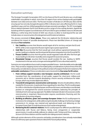 EU-Ukraine 2035
I
Executive summary
The Strategic Foresight Conversation (SFC) on the futureof the EU and Ukraine was a multi-stage
stakeholder consultation in which more than 50 experts from various backgrounds participated
between June 2022 and June 2023. The Russian invasion of Ukraine on 24 February 2022 and the
ensuing war has not only changed allaspects oflife in Ukraine, but is also affecting theEU in many
significant ways and has shifted geopolitical and geo-economic paradigms. The SFC investigated
future relations between theEU and Ukraine across a range of cross-cutting domains. Against the
backdropoftheEuropean Councildecision of24June2022to givecandidatestatusto Ukraineand
Moldova, a rather long time horizon of 2035 was chosen, to allow to look beyond the war and
includeviews on reconstruction,EUenlargement and EUexternalrelations.
The process consisted of three phases. Phase one explored the EU-Ukraine relationship and
considered the impact of possible developments. Phase two identified drivers of change and
developedfourscenarios:
1. Fair Stability assumes that Ukraine would regain all of its territory and join the EU and
NATO,while a new cooperativeRussianregimesignsa peaceagreement.
2. Cold War II assumes that the front would get stuck without agreement between the
parties, leading to a bipolar world and partialUkrainianintegrationinto theEUand NATO.
3. Frozen Conflict assumes that the parties would negotiate trade-offs after the front got
stuck, leading to Ukrainian neutrality and a stagnant EUaccession process.
4. Devastated Europe assumes that Russia would escalate the war, leading to NATO
involvement in thewar and a strongerand enlargedNATO, but a disunited,weak EU.
Scenarios arenotpredictionsbuta toolto imaginepossiblefutures–bothdesirableandundesirable
ones. They served as stepping stones to formulatepolicy considerations in phasethreeoftheSFC;
thesepolicy considerations wereput in thepoliticalcontext ofEuropeanParliament resolutions.The
actionable conclusionsof theseconsiderationswereclustered intofourareas forEU action:
1. From military support towards a new European security architecture: the EU could
transition from the coordination of and public support for short-term military and
economic aid to Ukraine towards developing a future security architecture for wider
Europe, which may involvediplomaticefforts.
2. TowardsEU enlargement, reconstruction and recovery: Ukraineshouldaddress reforms
needed for EUaccession, in particularthoseregardingtheruleoflaw. TheEUcould prepare
for shifts in distribution ofpoliticalpower and financialmeans and developa coordinated
position on enlargement for several accession candidates, balancing the principle of
individualmerit anda groupapproach. Parallelism between Ukraine'sEUaccession andits
reconstruction is important. Reconstruction requires coordination, financing and the
contribution ofreturning refugees.
3. Building an effective, green and sovereign European Union: the EU could prepare its
institutions for enlargement, whileaddressingthedoublechallengeofachieving strategic
autonomy in its energy, raw material and agricultural needs and delivering on the
European Green Deal. It could drawlessons from earlierenlargements.
4. Reviewing the EU'sexternal relations: theEU could preparefor different possiblefuture
relationships with Russia and Belarus, facing more antagonistic or cooperative
governments. It could carefully calibrate its relations with Türkiyeand China, taking into
account US-China relations and theneed for de-risking economicrelations.
Although certain elements of the scenarios and policy considerations have already materialised,
therearestillmany open questions thatarerelevant for futurepolicymaking.
 