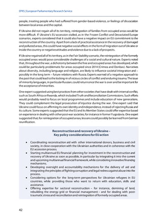 EPRS| EuropeanParliamentaryResearchService
42
people, treating people who had suffered from gender-basedviolence, or feelings of dissociation
between localareas and thecapital.
If Ukraine did not regain all of its territory, reintegration of families from occupied areas would be
more difficult. If Ukraine's EU accession stalled, as in the Frozen Conflict and Devastated Europe
scenarios, experts considered that it could also have a negative impact on EU commitment to the
reconstruction ofthecountry. Apart from a lack of practicalassistancein therecovery ofdamaged
and polluted areas, this could havenegativesocialeffects in theformofmigration outofUkraineor
insidethecountry or negativeattitudes andviolencedueto a lack ofprospects.
If Ukraineregainedallofits territory, as in theFair Stabilityscenario, thereintegration oftheformerly
occupied areas would pose considerable challenges of a social and cultural nature. Experts noted
that,throughoutthewar,a dichotomy betweenthefreeand occupied areas has developed, which
could be particularly problematic for areas occupied since 2014 (Crimea and Donbas). Narratives
about diversity, including language and religion, are likely to influence societal integration and –
possibly in the long term – future relations with Russia. Experts warned of a negative approach to
thepast that could lead tothelocking-in ofvicious circles ofconflict and enduring trauma. Theissue
of minority languages, in particularRussian,could returnoncethewar is over and beimportant for
theacceptanceofminorities.
Oneexpert suggested usingbestpractices from othersocieties that havedealt with internalconflict,
such as South Africa orRwanda, which included Truth andReconciliation Commissions. Such efforts
would probably need to focus on local programmes and include education of new generations.
They could complement the legal prosecution of injustice during the war. One expert said that
Ukrainecould focus on affirming its own identity andindependence, instead ofrejectingRussia and
its culture.Someexperts suggested that theEUand its Member States could offer expertisebased
on experiencein dealing with otherpost-war societies, for instancein formerYugoslavia. Oneexpert
suggested that,for reintegration ofoccupied areas, lessonscould possibly belearned fromGerman
reunification.
ReconstructionandrecoveryofUkraine–
Key policy considerationsfor EUaction
• Coordinating reconstruction aid with other international donors, business and civil
society, in close cooperation with the Ukrainian authorities and in coherence with the
EU accession process.
• Starting multiannual EU financial planning for investment in the reconstruction and
recovery of Ukraine as soon as possible, in particular by integrating it into the current
and upcoming multiannualfinancialframework,whileconsidering innovativefinancing
mechanisms.
• Developing oversight and accountability mechanisms for the delivery of aid and
integrating theprinciples offightingcorruption and legalredressagainstabuseinto the
process.
• Considering options for the long-term perspectives for Ukrainian refugees in EU
countries, while providing those who want to return with education, skills and
assistance.
• Offering expertise for sectoral reconstruction – for instance, demining of land,
rebuilding the energy grid or financial management – and for dealing with post-
traumaticstressand reconciliationand reintegration offormerly occupied areas.
 