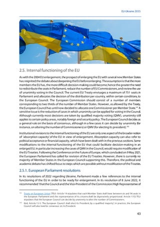 EU-Ukraine 2035
43
2.5. Internal functioningof the EU
As with the2004EUenlargement, theprospectofenlarging theEUwith severalnewMember States
has reignited thedebateaboutdeepening theEUbeforeenlarging. Theassumptionis that themore
members theEUhas, themoredifficult decision-making could become,hencethegreatertheneed
to redistributetheseats in Parliament, reducethenumber ofEUCommissioners,and reviewtheuse
of unanimity voting in the Council. The current EU Treaty envisages a maximum of 751 seats in
Parliament and allocates the decision of the distribution per country, within certain conditions,to
the European Council. The European Commission should consist of a number of members
corresponding to two thirds of thenumber of Member States. However, as allowed by the Treaty,
theEuropean Councilhas untilnow decided to allocateoneCommissioner per Member State.101
A
sensitiveissueis thereductionofcases in which unanimity can beapplied for voting in theCouncil.
Although currently most decisions are taken by qualified majority voting (QMV), unanimity still
applies to certain policy areas, notably foreign and securitypolicy. TheEuropeanCouncildecides as
a general rule on the basis of consensus, although in a few cases it can decide by unanimity (for
instance,on altering thenumberofCommissioners)or QMV (for electing its president).102
Institutionalrevisionsto theinternalfunctioning oftheEUareonly oneaspect ofthebroader notion
of 'absorption capacity' of the EU in view of enlargement. Absorption capacity can also refer to
politicalacceptanceor financialcapacity, which havebeen dealt with in theprevious sections. Some
modifications to the internal functioning of the EU that could facilitate decision-making in an
enlarged EU, in particular increasing thecases ofQMV in theCouncil, would requiremodification of
theEUTreaties. Following theConferenceontheFutureofEurope, which concluded on 9May 2021,
the European Parliament has called for revision of the EU Treaties.However, there is currently no
majority of Member States in the European Council supporting this. Therefore, the political and
academicdebatehas shifted focus to steps which arepossiblewithoutmodificationoftheTreaties.
2.5.1. European Parliament resolutions
In its resolutions of 2022 regarding Ukraine, Parliament made a few references to the internal
functioning of the EU in order to be ready for enlargement. In its resolution of 8 June 2022, it
recommended 'thattheCounciland theVice-President of theCommission/High Representativeof
101
Treaty on European Union (TEU): Article 14 stipulatesthat each Member State shall have between six and 96 seats in
the European Parliament and the representation of its citizensshall be digressively proportional. Article 17(5) TEU
stipulates that the European Council can decide by unanimity to alter the number of Commissioners.
102
Ibid, Article 15-5: 'The European Council shall elect its President, by a qualified majority'; in practice, the European
Council will also look for consensus on itsPresident.
 