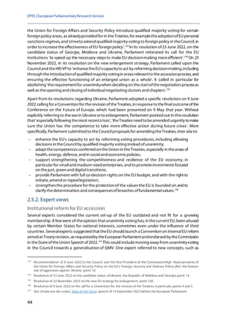 EPRS| EuropeanParliamentaryResearchService
44
the Union for Foreign Affairs and Security Policy introduce qualified majority voting for certain
foreign policy areas, as alreadyprovided for in theTreaties, for exampletheadoptionofEUpersonal
sanctions regimes, and striveto extend qualified majority voting to foreign policy in theCouncil, in
order to increasetheeffectiveness ofEU foreign policy'.103
In its resolution of23 June 2022, on the
candidate status of Georgia, Moldova and Ukraine, Parliament reiterated its call for the EU
institutions 'to speed up the necessary steps to make EU decision-making moreefficient'.104
On 23
November 2022, in its resolution on the new enlargement strategy,Parliament called upon the
Counciland theHR/VPto 'enhancetheEU'scapacityto act by reforming decision-making,including
through theintroductionofqualified majority votingin areas relevantto theaccessionprocess, and
ensuring the effective functioning of an enlarged union as a whole'. It called in particular for
abolishing 'therequirementfor unanimitywhen deciding on thestartofthenegotiation processas
well as theopening and closing ofindividualnegotiating clusters and chapters'.105
Apart from its resolutions regarding Ukraine, Parliament adopted a specific resolution on 9 June
2022 calling for a Convention for therevision oftheTreaties,in responseto thefinaloutcomeofthe
Conference on the Future of Europe, which had been presented on 9 May that year. Without
explicitly referring to thewarin Ukraineorto enlargement, Parliament pointed out in thisresolution
that 'especially following themost recentcrises','theTreaties need tobeamended urgently tomake
sure the Union has the competence to take more effective action during future crises'. More
specifically, Parliament submitted to theCouncilproposals for amending theTreaties, inter alia to:
− enhance the EU's capacity to act by reforming voting procedures, including allowing
decisions in theCouncilby qualified majority voting instead ofunanimity;
− adapt thecompetences conferred on theUnion in theTreaties, especially in theareas of
health, energy, defence, and in socialand economicpolicies;
− support strengthening the competitiveness and resilience of the EU economy, in
particular for smalland medium-sized enterprises,and to promoteinvestments focused
on thejust, green and digitaltransitions;
− provide Parliament with full co-decision rights on the EU budget, and with the right to
initiate, amend or repeallegislation;
− strengthen the procedure for the protection of the values the EU is founded on andto
clarify thedetermination and consequencesofbreaches offundamentalvalues.106
2.5.2. Expert views
Institutional reform for EU accession
Several experts considered the current set-up of the EU outdated and not fit for a growing
membership. A fewwere of theopinion that unanimity voting has,in thecurrent EU,been abused
by certain Member States for national interests, sometimes even under the influence of third
countries. Severalexperts suggested that theEUshould launch a Convention on internalEUreform
aimedat Treatyrevision, as requestedby theEuropean Parliamentandendorsed by theCommission
in theStateoftheUnion Speech of2022.107
This could includemoving away from unanimityvoting
in the Council towards a generalisation of QMV. One expert referred to new concepts, such as
103
Recommendation of 8 June 2022 to the Council and the Vice-President of the Commission/High Representative of
the Union for Foreign Affairs and Security Policy on the EU's Foreign, Security and Defence Policy after the Russian
war of aggression against Ukraine, point 1d.
104
Resolution of 23 June 2022 on the candidate status of Ukraine, the Republic of Moldova and Georgia, point 14.
105
Resolution of 23 November 2023 on the new EU strategy for enlargement, point 1(d).
106
Resolution of 9 June 2022 on the call for a Convention for the revision of the Treaties, in particular points 4 and 5.
107
See: Ursula von der Leyen, State of the Union speech of 14 September 2022 before the European Parliament.
 