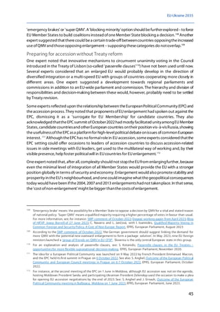 EU-Ukraine 2035
45
'emergency brakes' or 'super QMV'. A'blocking minority'option should befurtherexplored–to force
EU Member States to build coalitions instead ofoneMember Stateblocking a decision.108
Another
expert suggested that therecould bea certain trade-offbetweencountries opposingtheincreased
useofQMV and thoseopposing enlargement –supposing thesecategories do notoverlap.109
Preparing for accession without Treaty reform
One expert noted that innovative mechanisms to circumvent unanimity voting in the Council
introduced in the Treaty of Lisbon (so-called 'passerelle clauses'110
) have not been used until now.
Several experts considered that an enlarged EU would probably develop in the direction of
diversified integration or a multi-speed EU with groups of countries cooperating more closely in
different areas. One expert suggested a development towards regional parliaments and
commissions in addition to an EU-wide parliament and commission. The hierarchy and division of
responsibilities and decision-making between these would,however, probably need to be settled
by Treaty revision.
Someexperts reflected upon therelationshipbetween theEuropeanPoliticalCommunity(EPC)and
theaccession process. They noted that proponentsofEUenlargement had spoken out against the
EPC, dismissing it as a 'surrogate for EU Membership' for candidate countries. They also
acknowledged thattheEPCsummit ofOctober2022hadmostly facilitated unityamongEUMember
States, candidatecountriesand otherEuropean countries ontheir position vis-à-visRussia,showing
theusefulnessoftheEPCasa platformfor high-levelpoliticaldebateonissues ofcommon European
interest. 111
Although theEPChas no formalrolein EU accession, someexperts consideredthatthe
EPC setting could offer occasions to leaders of accession countries to discuss accession-related
issues in side meetings with EU leaders, get used to the multilateral way of working and,by their
visiblepresence,helpfoster politicalwill in EUcountries for EUenlargement.112
Oneexpert noted that,after all,complexity should not stoptheEUfrom enlargingfurther, because
even the minimal level of integration of all Member States would provide the EU with a stronger
position globally in terms ofsecurity and economy. Enlargement would also promotestability and
prosperity in theEU's neighbourhood,and onecould imaginewhat thegeopoliticalconsequences
today would havebeen ifthe2004, 2007and 2013 enlargementshad not takenplace.In that sense,
the'cost ofnon-enlargement'might bebigger thanthecostsofenlargement.
108
'Emergency brake' means the possibility for a Member State to oppose a decision by QMV for a vital and stated reason
of national policy. 'Super QMV' means a qualified majority requiring a higher percentage of votes in favour than usual.
For more information, see, for instance: SWP comment of October 2022; Engage working paper from April 2023; Blog
of HR'VP Josep Borrell of 27 June 2023; C. Navarra and L. Jančová, with I. Ioannides, Qualified Majority Voting in
Common Foreign and Security Policy, A Cost of Non-Europe Report, EPRS, European Parliament, August 2023
109
According to the SWP comment of October 2022, 'the German government should suggest linking the demand for
more QMV with the potential new eastward enlargement to form a package solution'. In May 2023, nine EU foreign
ministerslaunched a 'group of friends on QMV in EU CFSP'. Slovenia is the only central European state in this group.
110
For an explanation and analysis of passerelle clauses, see: S. Kotanidis, Passerelle clauses in the EU Treaties –
opportunitiesfor more flexible supranational decision-making, EPRS, European Parliament, November 2020.
111
The idea for a European Political Community was launched on 9 May 2022 by French President Emmanuel Macron,
and the EPC held itsfirst summit in Prague on 6 October 2022. See also: S. Anghel, Outcome of the European Political
Community and European Council meetings in Prague on 6-7 October 2022, EPRS, European Parliament, October
2022.
112
For instance, at the second meeting of the EPC on 1 June in Moldova, although EU accession was not on the agenda,
hosting Moldovan President Sandu and participating Ukrainian President Zelenskyy used the occasion to make a plea
for opening EU accession negotiations by the end of 2023. See: S. Anghel and J. Ernault, Outcome of the European
Political Community meeting in Bulboaca, Moldova on 1 June 2023, EPRS, European Parliament, June 2023.
 