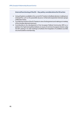 EPRS| EuropeanParliamentaryResearchService
46
InternalfunctioningoftheEU – Key policy considerationsfor EUaction
• Using all options availablein the current EUTreaties to facilitatedecision-making in an
enlarged EU, such as the passerelle clauses or enhanced cooperation between groups
ofMember States.
• Considering revision oftheEUTreatiesin viewofenlargementand makingan inventory
ofthechanges deemed necessary.
• Contributing to the development of the European Political Community (EPC) as a
platform for high-level political debate on issues of common European interest; using
the EPC setting or its side meetings to facilitate the integration of candidatecountries
into theEUbeforemembership.
 