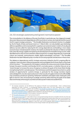 EU-Ukraine 2035
47
2.6. EU strategic autonomyand (green) normativepower
The strong decline in the delivery of Russian fossil fuels, in particular gas, has triggeredrenewed
discussion abouteconomicdependencies ofEUcountrieson various rawmaterialsand theissueof
theEU's (open)strategicautonomy.113
TheVersailles Declarationmentioned in Section 2.2,adopted
by the EU Heads of State and Government on 11 March 2022, not only dwelled upon bolstering
defencecapabilities and increasing theEU's capacity toact autonomously in mattersofsecurity and
defence, but also called for reducing the EU's energy dependencies and building a more robust
economicbase. It emphasised,for instance, theneedto acceleratethereduction ofrelianceon fossil
fuels, diversify energy suppliesand speed upthedevelopmentofrenewableenergysources. It also
identified sectors that areinstrumentalin addressingtheEU's strategicdependencies, in particular
critical raw materials, semiconductors, health, digital technologies, and food.114
The Versailles
Declaration has been followed upby a number ofconcreteproposals and decisions in theseareas.
The debate on dependencies and EU strategic autonomy is linked to the EU's ongoing effort to
undergo a 'twin transition' ofbecoming greener and moredigital;theEUGreen Dealis at theheart
ofthis transition.115
Thequestionfor this analysis is whetherthevariouseconomicshocks ofthewar
hamper the green transition and thereby the EU's normative power, or whether they can act as
'shock therapy' to increase the sense of urgency to achieve the goals of the Green Deal, thereby
strengthening theEU's normativepower. TheCommissionand theEuropeanCouncilaim to usethe
window of opportunity for systemic change, in particular for the energy transition. Experts
acknowledgedthis,but also expressedconcernsthat security ofsupply and economicaffordability
may sometimes prevail over greening. Parliament resolutions and expert views shed quite some
light on the EU's aims of increasing its strategic autonomy while achieving the goals of the Green
Deal and thereby enhancing its assumed normativepower insideand outsidetheEU.
113
'EU strategic autonomy' can be defined as 'the capacity of the EU to act autonomously – that is, without being
dependent on other countries – in strategically important policy areas'. For more information, see: S. Anghel,
B. Immenkamp, E. Lazarou, J. Saulnier and A. Wilson, On the path to strategic autonomy – the EU in an evolving
geopolitical environment, EPRS, European Parliament, September 2020; M. Damen, EU Strategic Autonomy 2013-
2023 – from concept to capacity, EPRS, European Parliament, July 2022; M. Damen, Four challengesof the energy crisis
for the EU's strategic autonomy, EPRS, European Parliament, April 2023.
114
See VersaillesDeclaration point 7 and sectionsII and III.
115
The European Green Deal of 11 December 2019 isa 'new growth strategy that aims to transform the EU into a fair and
prosperous society, with a modern, resource-efficient and competitive economy where there are no net emissions of
greenhouse gases in 2050 and where economic growth is decoupled from resource use'. The communication was
followed by the EU Climate Law, adopted in June 2021, and a set of proposals called 'Fit for 55'. Measures go across
economic sectors, with particular attention on the energy, transport and agricultural sectors.
 
