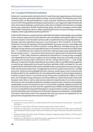 EPRS| EuropeanParliamentaryResearchService
48
2.6.1. European Parliament resolutions
Parliament's resolutionsoften referred to theEU's need to decreasedependencies and increaseits
strategic autonomy, particularly related to energy, security and food. The following quote, from
18 January 2023, can illustrate Parliament's stance in general: '[Parliament] underscores that the
tectonicshift in thegeopoliticallandscapecaused by Russia's warofaggression against Ukraineand
other international challenges, including the continued rise of global authoritarianism, increasing
Sino-Russian cooperation, the PRC assertive foreign policy, the climate emergency andthe impact
of theCOVID-19 pandemiccall for a swifter implementation oftheconcept ofstrategicautonomy,
solidarity and for a geopoliticalawakeningoftheEU'.116
In March 2022, Parliament emphasised'theneed forMember Statestoacknowledgeand acceptthat
severe sanctions against the Russian Federation will unavoidably entail negative effects on their
economicsituation' and reiterated its 'previous calls to significantly reduceenergydependence'.117
Strategic autonomy regarding energy was a recurring topic in later resolutions. In April 2022,
Parliament stressed 'the importance of the diversification of energy resources, technologies and
supply routes, in addition to further investing in energy efficiency, renewable energy, gas and
electricity storagesolutionsand sustainablelong-terminvestmentsin linewith theEuropean Green
Deal'.118
In early May that year, Parliament noted that 'making Europe energy independent from
Russian energy sources […]can becomeat thesametimean opportunity to acceleratetheenergy
transition'.119
Later in May, Parliament underlined theimportance of 'ensuring energy sovereignty
and independence from Russian supplies and more strategic autonomy and energy security, by
upgrading and ensuring major investment in the EU's energy infrastructure, […], and energy
efficiency'. It welcomed 'theplan outlined bytheCommission under itsnewREPowerEUprogramme
to make Europe independent from Russian fossil fuels well before 2030' and called for 'the swift
implementation oftheNationalRecovery and ResiliencePlans, particularly in thearea ofenergy, at
both national and European level', strongly believing 'that this should increase the EU's strategic
autonomy'. Parliament acknowledged that these measures would require much investment, and
therefore called 'for the establishment of a new dedicated European Fund (a Strategic Autonomy
Fund for Europe) to finance cross-border energy infrastructure, avoiding lock-in effects on fossil
fuels, and renewable energy production and energy efficiency, reinforcing the path towards the
European Green Deal, as well as cybersecurity, industrial competitiveness, the circular economy,
food security and sustainable development, thereby securing Europe's autonomy and protecting
quality public services in thedecades to come'. It stressedthat, in parallel, 'additionalnewEU own
resources are necessary to at least cover the repayment costs of NGEU (principal and interest) and
to assuresustainablefinancing oftheEUbudget on a long-term basis in order to avoid thenewEU
priorities being financed to thedetrimentofexisting EUprogrammesand policies',andhighlighted
'the need to take further action if the proposed new own resources are not adopted or do not
generatetheanticipated levelofrevenuefor theEUbudget'.120
116
Resolution of 18 January 2023 on the implementation of the common foreign and security policy – annual report
2022, point 4.
117
Resolution of 1 March 2022 on the Russian aggression against Ukraine, points 18 and 22.
118
Resolution of 7 April 2022 on the conclusions of the European Council meeting of 24-25 March 2022, including the
latest developments of the war against Ukraine and the EU sanctions against Russia and their implementation, point
18.
119
Resolution of 5 May 2022 on the impact of the Russian illegal war of aggression against Ukraine on the EU transport
and tourism sectors, point 47.
120
Resolution of 19 May 2022 on the social and economic consequences for the EU of the Russian war in Ukraine –
reinforcing the EU's capacity to act, points 4, 37, 38, 44 and 45.
 
