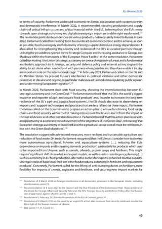 EU-Ukraine 2035
49
In terms of security, Parliament addressedeconomic resilience, cooperation with eastern partners
and democratic interference. In March 2022, it recommended 'securing production and supply
chains of critical infrastructure and critical material within the EU', believing that 'the EU's move
towards open strategicautonomy and digitalsovereigntyis important and theright wayforward'.121
Theresolution pointsto dependencies on various products,notnecessarily linkedto Russia.In June
2022, Parliament called for creating 'tools to counteract economiccoercion and to achieve, as soon
as possible, food sovereignty andfullsecurity ofenergy supplies toreduceenergy dependencies'.It
also called for strengthening 'the security and resilience of the EU's associated partners through
utilising thepossibilities opened by theStrategicCompass and increasing assistanceto Georgia and
Moldova within the framework of the European Peace Facility'. In the same resolution,Parliament
called for making 'theUnion'sstrategicautonomyan overarchingaim in allareasand a fundamental
and holistic approach to its foreign, security and defence policy and external action, to give it the
ability to act alone when needed and with partners when possible and therefore enable it to play
an important roleon theinternationalstage'.122
In February 2023, Parliament called on the EU and
its Member States 'to prevent Russia's interference in political, electoral and other democratic
processes in Ukraineand beyond, in particular malicious actsaimed at manipulating publicopinion
andundermining Europeanintegration'.123
In March 2022, Parliament dealt with food security, showing the interrelationship between EU
strategicautonomy and theGreenDeal.124
Parliamentunderlined'that theEUis theworld's biggest
importer and exporter of agri- and aquatic food products' and, 'in order to increase the long-term
resilience of the EU's agri- and aquatic food systems', the EU should decrease its dependency on
imports and 'support technologies and practices that are less reliant on these inputs'. Parliament
therefore called on the Commission to prepare an action plan to ensure functioning food supply
chains and food security within theEU, 'taking into account the lessons learnt from the impact of
thewar in Ukraineand otherpossibledisruptions'.Parliamentnoted 'thatthisaction planrepresents
an opportunity to acceleratetheachievement oftheobjectives oftheGreen Deal', reiterating 'that
European strategicautonomy in food,feed and theagriculturalsector overallmust bereinforced, in
line with theGreen Deal objectives'.125
The resolution suggestedtrade-related measures, more resilient and sustainable agriculture and
reduction offood waste.On trade,Parliament recognised thattheEUmust'considerhowtodevelop
more autonomous agricultural, fisheries and aquaculture systems […], reducing the EU's
dependenceon imports and increasingdomesticproduction',particularly for products which used
to be imported from Ukraine, such as cereals, oilseeds, protein crops and fertilisers. This might
require'significant shifts in market and exportmodels, as wellas serious contingencyplanning […]
such as autonomy in EUfeed production, alternativeoutletsfor exports, enhanced reactivecapacity,
strategicstocksofbasicfood, feed and otherfoodproducts, autonomy in fertilisers and replacement
products'. Concretely, Parliament called for the lifting of anti-dumping duties on fertilisers,more
flexibility for imports of cereals, soybeans and fertilisers, and securing new import markets for
121
Resolution of 9 March 2022 on foreign interference in all democratic processes in the European Union, including
disinformation, point 79.
122
Recommendation of 8 June 2022 to the Council and the Vice-President of the Commission/High Representative of
the Union for Foreign Affairs and Security Policy on the EU's Foreign, Security and Defence Policy after the Russian
war of aggression against Ukraine, points 1i and 1l.
123
Resolution of 2 February 2023 on the Preparation of the EU-UA Summit, point 31.
124
Resolution of 24 March 2022 on the need for an urgent EU action plan to ensure food security inside and outside the
EU in light of the Russian invasion of Ukraine.
125
Ibid, points 17, 51, 52 and 53.
 