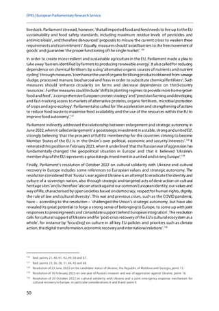 EPRS| EuropeanParliamentaryResearchService
50
livestock.Parliament stressed, however, 'thatallimported food and feed needs to liveup to theEU
sustainability and food safety standards, including maximum residue levels of pesticides and
antimicrobials', and therefore denounced 'proposals to misuse the current crises to weaken these
requirementsand commitments'.Equally, measuresshould 'avoid barriers to thefreemovement of
goods' and guarantee'theproper functioning ofthesinglemarket'.126
In order to create more resilient and sustainable agriculturein the EU, Parliament made a plea to
takeaway 'barriersidentified by farmers to producing renewableenergy'.It also called for reducing
dependence on chemical fertilisers by using 'alternative organic sources of nutrients and nutrient
cycling' through measures'toenhancetheuseoforganicfertilisingproductsobtained from sewage
sludge, processed manure, biocharcoal and frass in order to substitute chemical fertilisers'. Such
measures should 'enhance circularity on farms and decrease dependence on third-country
resources'.Furthermeasures could include'shiftsin planting regimes toprovidemorehome-grown
food and feed','a comprehensiveEuropean protein strategy'and 'precisionfarming anddeveloping
and fast-tracking access to markets of alternative proteins, organic fertilisers, microbial protection
ofcrops andagro-ecology'.Parliamentalso called for 'theacceleration and strengthening ofactions
to reduce food waste to maximise food availability and the use of the resources within the EU to
improvefood autonomy'.127
Parliament indirectly addressed therelationship between enlargement and strategic autonomy in
June2022, when it called enlargement 'a geostrategicinvestment in a stable, strong and unitedEU',
strongly believing 'that the prospect of full EU membership for the countries striving to become
Member States of the EU is in the Union's own political, economic and security interests'.128
It
reiterated this position in February 2023, when it underlined 'thattheRussianwar ofaggression has
fundamentally changed the geopolitical situation in Europe' and that it believed 'Ukraine's
membershipoftheEUrepresents a geostrategicinvestment in a united and strong Europe'.129
Finally, Parliament's resolution of October 2022 on cultural solidarity with Ukraine and cultural
recovery in Europe includes some references to European values and strategic autonomy. The
resolution considered that 'Russia's war against Ukraineis an attempt to eradicatetheidentity and
culture of a sovereign nation, also through strategic and targeted acts of destruction on cultural
heritagesites'and is therefore'alsoan attackagainst our common Europeanidentity, our values and
way of life, characterised by open societies based on democracy, respectfor human rights, dignity,
the rule of law and cultural diversity'. This war and previous crises, such as the COVID pandemic,
have – according to the resolution – 'challenged the Union's strategic autonomy, but have also
revealed its great potential to forge a strong sense of belonging to Europe, to come up with joint
responses to pressing needs and consolidatesupportbehind Europeanintegration'. Theresolution
calls for culturalsupport ofUkraineand for 'post-crisis recovery oftheEU's culturalecosystem as a
whole', for instance by 'focus[ing] on culture in all key EU policies and priorities such as climate
action, thedigitaltransformation,economicrecoveryand internationalrelations'.130
126
Ibid, points 21, 40, 41, 42, 49, 58 and 67.
127
Ibid, points 23, 26, 28, 31, 44, 45 and 68.
128
Resolution of 23 June 2022 on the candidate status of Ukraine, the Republic of Moldova and Georgia, point 15.
129
Resolution of 16 February 2023 on one year of Russia's invasion and war of aggression against Ukraine, point 16.
130
Resolution of 20 October 2022 on cultural solidarity with Ukraine and a joint emergency response mechanism for
cultural recovery in Europe, in particular considerations A and B and point 9.
 