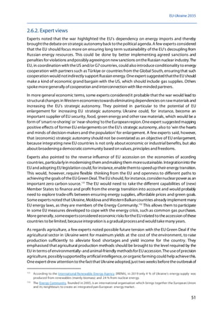 EU-Ukraine 2035
51
2.6.2. Expert views
Experts noted that the war highlighted the EU's dependency on energy imports and thereby
brought thedebateon strategicautonomyback to thepolitical agenda.A few experts considered
that the EU should focus more on ensuring long term sustainability of the EU's decoupling from
Russian energy resources. This could be done by better implementing agreed sanctions and
penalties for violations andpossibly agreeingon newsanctions ontheRussian nuclear industry. The
EU, in coordination with theUS and/or G7countries, could also introduceconditionality to energy
cooperation with partners such as Türkiye or countries from the Global South, ensuring that such
cooperation would notindirectly support Russian energy. Oneexpert suggested thattheEUshould
make a kind of economic grand bargain with the US, which should include gas supplies. Others
spokemoregenerally ofcooperation and interconnection with like-minded partners.
In more general economic terms, some experts consideredit probable that the war would lead to
structuralchanges in Western economiestowardseliminating dependencies on rawmaterials and
increasing the EU's strategic autonomy. They pointed in particular to the potential of EU
enlargement for increasing EU strategic autonomy. Ukraine could, for instance, become an
important supplier of EU security, food, green energy and other raw materials, which would be a
form of'smart re-shoring' or 'near-shoring'to theEuropeanregion.Oneexpert suggested mapping
positive effects of former EU enlargements on theEU's strategic autonomy,also to 'win the hearts
and minds of decision-makers and the population' for enlargement. A few experts said, however,
that (economic) strategic autonomy should not be overstated as an objective of EU enlargement,
because integrating new EU countries is not only about economic or industrial benefits, but also
about broadeninga democraticcommunity based on values,principles and freedoms.
Experts also pointed to the reverse influence of EU accession on the economies of acceding
countries, particularlyin modernising them andmaking them moresustainable. Integrationinto the
EUand adopting EUlegislation could,for instance,enablethemto speeduptheir energy transition.
This would, however, require flexible thinking from the EU and openness to different paths to
achieving thegoals oftheEUGreen Deal. TheEUshould,for instance,considernuclearpower as an
important zero carbon source.131
The EU would need to take the different capabilities of (new)
Member States to finance and profit from the energy transition into account and would probably
need to explore trade-offs between ensuring energy supplies, affordable prices and green goals.
Someexperts noted that Ukraine, Moldova and WesternBalkancountries already implement many
EU energy laws, as they are members of the Energy Community.132
This allows them to participate
in some EU measures developed to cope with the energy crisis, such as common gas purchases.
Moregenerally, someexpertsconsidered economicrisks fortheEUrelated to theaccession ofthese
countries to belimited,becauseintegration is a gradualprocessand would takemany years.
As regards agriculture, a few experts noted possible future tension with the EU Green Deal if the
agricultural sector in Ukraine went for maximum yields at the cost of the environment, to raise
production sufficiently to alleviate food shortages and yield income for the country. They
emphasised that agricultural production methods should be brought to the level required by the
EU in terms ofenvironmentally-and animal-friendly methodsfor EUaccession.Theuseofprecision
agriculture, possiblysupportedby artificialintelligence,or organicfarming could helpachievethis.
Oneexpert drew attention to thefact that Ukraineadopted,just two weeks beforetheoutbreakof
131
According to the International Renewable Energy Agency (IRENA), in 2019 only 4 % of Ukraine's energy supply was
produced from renewables (mainly biomass) and 24 % from nuclear energy.
132
The Energy Community, founded in 2005, isan international organisation which brings together the European Union
and its neighbours to create an integrated pan-European energy market.
 