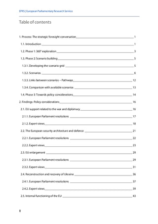 EPRS| EuropeanParliamentaryResearchService
II
Table of contents
1. Process: The strategic foresight conversation_______________________________________1
1.1. Introduction ______________________________________________________________1
1.2. Phase 1: 360° exploration____________________________________________________3
1.3. Phase 2: Scenario building ___________________________________________________5
1.3.1. Developing the scenario grid ______________________________________________5
1.3.2. Scenarios ______________________________________________________________6
1.3.3. Links between scenarios – Pathways________________________________________12
1.3.4. Comparison with availablescenarios _______________________________________13
1.4. Phase 3: Towards policy considerations________________________________________14
2. Findings: Policy considerations_________________________________________________16
2.1. EU support relatedto the war and diplomacy___________________________________16
2.1.1. European Parliament resolutions __________________________________________17
2.1.2. Expert views___________________________________________________________18
2.2. The European security architecture and defence ________________________________21
2.2.1. European Parliament resolutions __________________________________________22
2.2.2. Expert views___________________________________________________________23
2.3. EU enlargement __________________________________________________________29
2.3.1. European Parliament resolutions __________________________________________29
2.3.2. Expert views___________________________________________________________31
2.4. Reconstruction and recovery of Ukraine _______________________________________36
2.4.1. European Parliament resolutions __________________________________________37
2.4.2. Expert views___________________________________________________________39
2.5. Internal functioning of the EU _______________________________________________43
 