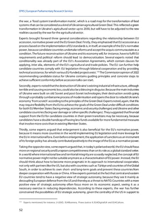 EPRS| EuropeanParliamentaryResearchService
52
the war, a 'food system transformation matrix', which is a road map for the transformation of food
systems that can beconsidered asa kind ofUkrainianagriculturalGreen Deal.This reflected a green
transformation in Ukraine's agricultural sector upto 2030, but will have to be adjusted to the new
realities caused by thewar for theagriculturalsector.
Experts brought forward three general considerations regarding the relationship between EU
accession, normativepower and theEUGreen Deal.Firstly, they emphasised that EUaccessionas a
process based on theimplementation ofEUstandards is,in itself,an exampleoftheEU's normative
power,becausecandidatecountries undertakereformsand accept theacquis communautaireas a
condition. Thefuturereconstruction ofUkraineand its economy will,for instance,haveto fulfil EU
requirements and political reform should lead to democratisation. Several experts noted that
conditionality was already part of the EU's Association Agreements, which contain clauses for
applying, inter alia, elements of the EU's agricultural and trade policies. The EU can further help
candidate countries comply with EU legislation through bilateral cooperation and by providing
technicalassistance, forwhich variousEU-funded projectsexist.133
TheCommissionopinion of2022
recommending candidate status for Ukraine contains guiding principles and concrete steps to
achievesufficient conformity beforeaccessiontalks can start.
Secondly, experts notedthatthedestructionofUkraine'sexisting industrialinfrastructure, although
terribleand causing economicloss,could also bea blessingin disguise.Becausethemain industries
of Ukraine were built on old Soviet and post-Soviet technologies, their destruction avoids going
through a probably cumbersomeprocess ofmodernisation and opensthedoor to rebuild Ukraine's
economy 'fromscratch' according totheprinciples oftheGreen Deal.Expertsnoted,again, that this
may requireflexibility from theEUto achievethe goals oftheGreen Dealunder difficult conditions
for both EUMember States (facing energy, economicandsecuritychallenges)andUkraineandother
candidatecountries(facing war damageor otherspecificchallenges). Theysuggested thatfinancial
support from the EU for candidate countries in their green transitions may be necessary, because
candidates havea doublehandicapofhaving less funds availablefor morefundamentalmeasures
that involvemorecoststhan in existing Member States.
Thirdly, some experts argued that enlargement is also beneficial for the EU's normative power,
because it means more countries in the world implementing EU legislation and more leverage for
theEUin internationalfora. Evenbeforeenlargement, theapplication ofsanctionsas an instrument
ofits foreign policy has already contributed positivelyto theimageoftheEUas a normativepower.
Taking theoppositeview, someexpertsargued that,in today's polarisedworld, theEUshould focus
moreon regionalsecurityandEuropeancompetitiveness than onits roleas a globalstandard setter.
In a world whereinternationallawand territorialintegrityareso easily neglected, theconcept ofEU
normativepower might notbesuitableanymoreas a characterisationofEUpower. Instead, theEU
should think about how to become more pragmatic in its approach to international cooperation,
not only with partnersliketheUS,but alsowith countries such as Türkiyeand countries oftheGlobal
South, in order to achieve its own short- and long-term goals and prevent these countries from
deeper cooperation with Russia or China. A fewexperts pointed at thefact that centraland eastern
EU countries tend to have a negative view of strategic autonomy, because they see it mainly as
decoupling European defencefrom theUSand therebyas a threat to NATO. Countries with a more
positive view of strategic autonomy often focus more on its economic aspect, seeing it as a
necessary exercise in reducing dependencies. According to these experts, the war has further
constrained thepossibilities of EU strategic autonomy, given the centrality of the US in support to
133
Experts mentioned, for instance, U-LEAD, EU4Business, Pravo-Justice II, EU4DigitalUA and EU4Culture.
 