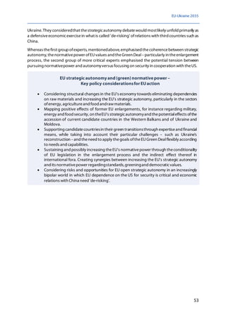 EU-Ukraine 2035
53
Ukraine. They consideredthat thestrategicautonomy debatewould mostlikely unfold primarily as
a defensiveeconomicexercisein what is called 'de-risking' ofrelations with third countries such as
China.
Whereas thefirst groupofexperts,mentionedabove,emphasised thecoherencebetween strategic
autonomy,thenormativepower ofEUvalues and theGreen Deal–particularly in theenlargement
process, the second group of more critical experts emphasised the potential tension between
pursuing normativepower and autonomyversus focusing on security in cooperation with theUS.
EU strategicautonomyand(green) normativepower –
Key policy considerationsfor EUaction
• Considering structural changes in the EU's economy towards eliminating dependencies
on raw materials and increasing the EU's strategic autonomy, particularly in the sectors
ofenergy, agricultureand food andrawmaterials.
• Mapping positive effects of former EU enlargements, for instance regarding military,
energy and food security, on theEU's strategicautonomyand thepotentialeffects ofthe
accession of current candidate countries in the Western Balkans and of Ukraine and
Moldova.
• Supporting candidatecountriesin their green transitionsthrough expertiseand financial
means, while taking into account their particular challenges – such as Ukraine's
reconstruction –and theneed to apply thegoals oftheEUGreen Dealflexibly according
to needs and capabilities.
• Sustaining and possibly increasing theEU's normativepower through theconditionality
of EU legislation in the enlargement process and the indirect effect thereof in
international fora. Creating synergies between increasing the EU's strategic autonomy
and its normativepower regardingstandards,greeningand democraticvalues.
• Considering risks and opportunities for EU open strategic autonomy in an increasingly
bipolar world in which EU dependence on the US for security is critical and economic
relations with China need 'de-risking'.
 