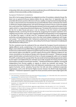 EU-Ukraine 2035
55
in December 2022, who convened a sanctionscoordinatorsforumofEUMemberStates anda broad
coalition ofinternationalallies and like-minded partners.139
European Parliament resolutions
Since 2014, the European Parliament has adoptedmorethan 10 resolutions relatedto Russia. The
latest one on general EU-Russia relations before the war dates from 16 September 2021. Its
preamblestill contains positivereferences to Russia, recalling 'strong historicalinterdependencies,
as well as culturaland human ties between Russia and EUMember States'and thefact that 'theEU
is still Russia's largest trading partner' and 'theEUthelargest investor in Russia'. It then introduced
thecrucial notion that 'Parliamentdistinguishesbetween theRussian peopleand President Putin's
regime, which is a stagnating authoritariankleptocracy'. Thebody oftheresolutioncontainedcalls
for the EU to deter Russia and press it not to interfere in the EU's Eastern and Southern
Neighbourhoods, countering the Russian threat by recognising the European aspirations of its
neighbouring countries, and, inter alia, engaging with NATO and expanding current engagements
in the Black Sea region. It still left room for 'conditional selective dialogue with the Kremlin
authorities and regional governments, andon the other hand strategic engagement with Russian
civil society'.140
On 16 December 2021, Parliament condemned 'the current large Russian military
build-upalong theborders with Ukraine', demanding'thattheRussian Federation immediatelyand
fully withdrawits military forces'.141
The first resolution since the outbreak of the war echoed the European Council conclusions in
slightly different words, condemning 'in the strongest possible terms the Russian Federation's
illegal, unprovoked and unjustified military aggression against andinvasion ofUkraine'. Parliament
furthermorecondemned theunilateralrecognition by Russia oftheoccupied areas oftheDonetsk
and Luhansk regions and called for sanctions against Russia and for collecting evidence of war
crimes committed on the territory of Ukraine since February 2014 onwards.142
Parliament warned
against disinformation and welcomed the EU ban on Russian propaganda outlets such as Sputnik
TV and RT,condemned'theconcept ofthe 'Russian world' aimed at justifying expansionist actions
by the regime' and 'deplored Russia's attempts not to fully recognise the history of Soviet crimes
and instead to introducea newRussian narrative'.143
Parliamentfurthermorecalled for 'ensuring full
independence from Russian supplies as regards its critical raw materials' and energy,144
for
prosecuting 'the actions of Vladimir Putin and Aliaksandr Lukashenka as war crimes and crimes
against humanity' and for excluding 'Russia from the G20 and other multilateral cooperative
organisations, such as the UN Human Rights Council, Interpol, the World Trade Organization,
UNESCO'.145
Parliament repeated its support for (more)sanctions and theneed to fight against the
139
The Commission nominated itsformer Secretary General David O'Sullivan on 13 December 2022, who convened the
first meeting of the sanctions forum in February 2023.
140
European Parliament recommendation of 16 September 2021 to the Council, the Commission and the Vice-President
of the Commission/High Representative of the Union for Foreign Affairs and Security Policy on the direction of EU-
Russia political relations, in particular preamble A and B and points 1(b), 1(l), 1(q) and 1(y).
141
Resolution of 16 December 2021 on the situation at the Ukrainian border and in Russian-occupied territories of
Ukraine, points 2 and 3.
142
Resolution of 1 March 2022 on the Russian aggression against Ukraine, inter alia, points 1, 8, 15, 16, 17, 42 and 45.
143
Resolution of 9 March 2022 on foreign interference in all democratic processes in the European Union, including
disinformation, in particular points 2 and 121.
144
Resolution of 24 March 2022 on the need for an urgent EU action plan to ensure food security inside and outside the
EU in light of the Russian invasion of Ukraine, points 22 and 24.
145
Resolution of 7 April 2022 on the conclusions of the European Council meeting of 24-25 March 2022, including the
latest developments of the war against Ukraine and the EU sanctions against Russia and their implementation, points
3 and 11.
 