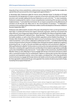 EPRS| EuropeanParliamentaryResearchService
56
impunity of war crimes several times, underscoring in January 2023 the need 'for the creation of a
specialtribunalto prosecutethecrimeofaggression against Ukraine'.146
In November 2022, Parliament called for the EU and its Member States 'to develop an EU legal
framework for the designation of states as sponsors of terrorism and states which use means of
terrorism' and 'consider adding the Russian Federation to such an EU list'.147
In later resolutions,
Parliament emphasised the need to 'ensure comprehensive monitoring of EU sanctions and their
implementation',148
and asked the Commission 'for an impact assessment on the effectiveness of
sanctions on the Russian war effort and on the circumvention of sanctions'.149
It dedicated a
resolution to forced deportationofUkrainian civilians and forced adoptionofUkrainian children in
Russia in September 2022.150
Parliament also addressedthe situation of Russians dissenting from their current government. In
April 2022, it condemned 'the Russian regime's domestic repression, which has worsened in the
wakeofRussia's war ofaggressionagainstUkraine' and called for thereleaseofopposition leader–
and laureateofParliament's Sakharov Prize–Alexei Navalny.151
Oneyear later, it drew attention to
his health condition, as well as that of Russo-British opposition activist Vladimir Kara-Murza.152
In
October 2022, Parliament urged 'Member States to issue humanitarian visas to Russian citizens in
need of protection, such as those subjected to political persecution',153
and demanded that they
'protect and grantasylum to Russiansand Belarusians being persecuted for speakingout againstor
protesting the war, as well as Russian and Belarusian deserters and conscientious objectors'.154
Although Parliament called for 'furtheraction to continuetheinternationalisolation oftheRussian
Federation, including with regard toRussia's membershipofinternationalorganisationsand bodies
such as the United Nations Security Council',155
it also called 'on theCommission, theEEAS and the
Member States to start reflecting on how to engage with Russia in the future and how to assist it
with a successful transition from an authoritarian regime to a democratic country that renounces
revisionist and imperialistic policies' and, in that respect,considered that 'a first step would be for
theEUinstitutionsto engagewith Russian democraticleadersandcivilsociety and mobilisesupport
for their agenda for a democraticRussia' andsupported 'thecreation ofa democracy hubfor Russia,
hosted by theEuropeanParliament'.156
146
In, for instance: Resolution of 19 May 2022 on the social and economic consequences for the EU of the Russian war in
Ukraine – reinforcing the EU's capacity to act; Resolution of 19 May 2022 on the fight against impunity for war crimes
in Ukraine; Resolution of 19 January 2023 on the establishment of a tribunal on the crime of aggression against
Ukraine, in particular point 3; Resolution of 2 February 2023 on the Preparation of the EU-UA Summit.
147
Resolution of 23 November 2022 on recognising the Russian Federation as a state sponsor of terrorism, point 4.
148
Recommendation of 8 June 2022 to the Council and the Vice-President of the Commission/High Representative of
the Union for Foreign Affairs and Security Policy on the EU's Foreign, Security and Defence Policy after the Russian
war of aggression against Ukraine, point 1 bd.
149
Resolution of 16 February 2023 on one year of Russia's invasion and war of aggression against Ukraine, point 20.
150
Resolution of 15 September 2022 on human rights violations in the context of the forced deportation of Ukrainian
civilians to and the forced adoption of Ukrainian children in Russia.
151
Resolution of 7 April 2022 on increasing repression in Russia, including the case of Alexey Navalny, points 1 and 7.
152
Resolution of 20 April 2023 of 20 April 2023 on repression in Russia, in particular the cases of Vladimir Kara-Murza and
Aleksei Navalny.
153
Resolution of 6 October 2022 on Russia's escalation of itswar of aggression against Ukraine, point 12.
154
Resolution of 16 February 2023 on one year of Russia's invasion and war of aggression against Ukraine, point 30.
155
Resolution of 16 February 2023 on one year of Russia's invasion and war of aggression against Ukraine, point 21.
156
Resolution of 6 October 2022 on Russia's escalation of itswar of aggression against Ukraine, point 20.
 