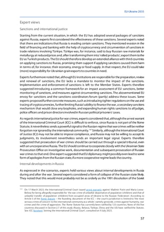 EU-Ukraine 2035
57
Expert views
Sanctions and international justice
Starting from the current situation, in which the EU has adopted several packages of sanctions
against Russia, experts first considered the effectiveness of these sanctions. Several experts noted
that there are indications that Russia is evading certain sanctions. They mentioned evasion in the
field of financing and banking with the help of cryptocurrency and circumvention of sanctions in
trade relations involving Türkiye. Türkiye was, for instance, said to buy Russian raw materials for
metallurgy at reducedprices and,after transformingthem into'rolled products', exportthem tothe
EU as Turkish products. TheEUshould thereforedevelopan extended alliancewith third countries
on applying sanctions to Russia, promising them support if applying sanctions causedthem harm
in terms of, for instance, their economy, energy or food supply. In that respect,the EU could take
(more)responsibility for Ukrainian grainexportsto countries in need.
Experts furthermorenoted that,althoughEUinstitutions areresponsiblefor thepreparation,review
and renewal of sanctions, the EU lacks a mandate to monitor the impact of the sanctions.
Implementation and enforcement of sanctions is left to the Member States. Experts therefore
suggested introducing a common framework for an impact assessment of EU sanctions, better
monitoring of sanctions, and measures against circumventing sanctions.The abovementioned EU
envoy for sanctions and the sanctions coordinators forum (partly) address these issues. Some
experts proposedfurtherconcretemeasures,such asintroducing tighter regulationson theuseand
tracing ofcryptocurrencies,furtherlimiting Russia'sability to financethewar,a secondarysanctions
mechanism that would close any loopholes, and expanding human rights sanctions to all judges,
police officers and prison directorsinvolvedin Russian politicalprisoners' cases.
As regards internationaljusticefor war crimes, expertsconsidered that,althoughthearrest warrant
of the International Criminal Court (ICC) is difficult to enforce, since Russia is not part of the Rome
Statute, it nevertheless sends a powerfulsignalto theRussian regimethat warcrimes willbeneither
forgotten nor ignoredby theinternationalcommunity.157
Similarly, althoughtheInternationalCourt
of Justice (ICJ) may not be able to impose compliance, andRussia may not be willing to accept its
judgments, its involvement nevertheless sends an important legal signal. Experts therefore
suggested that prosecution of war crimes should be carried out through a special tribunal, even
with an uncooperativeRussia. TheEUshould continuetocooperateclosely with theUkrainian State
Prosecution Office on investigative work, documentation and subsequent prosecution of Russian
war crimes to that end. Oneexpert suggested thatEUdiplomacy mightpossiblyeven lead to some
form ofapologies from theRussian state,ifa morecooperativeregimeleads thecountry.
Internal developmentsinRussia
As expressed in the scenarios, experts held various views about internal developments in Russia
during and after the war. Several experts considered a form of collapse of the Russian state likely.
They noted that this would most probably not be as orderly as the 1991 dissolution of the Soviet
157
On 17 March 2023, the International Criminal Court issued arrest warrants against Vladimir Putin and Maria Lvova-
Belova for being allegedly responsible for 'the war crime of unlawful deportation of population (children) and that of
unlawful transfer of population (children) from occupied areas of Ukraine to the Russian Federation'. According to
Article 5 of the Rome Statute – the founding document of the ICC – the court's jurisdiction is limited to 'the most
seriouscrimesof concern to the international community asa whole', namely genocide, crimesagainst humanity, war
crimes and the crime of aggression. The Rome Statute has currently been ratified by 123 countries. None of the five
countries discussed in Section 2.7 of this study (Russia, Belarus, Türkiye, China and the US) have ratified the Statute.
See: ICC factsheet 'Joining the International Criminal Court', consulted on 9 July 2023.
 