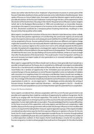 EPRS| EuropeanParliamentaryResearchService
58
Union, but rather take the form of an 'implosion' of governance structures in certain parts of the
Russian Federation, leading to chaos, partialsecession and a redistributionofpoliticalpower. Some
spoke of Russia as a future failed state. One expert noted that Western experts tend to look at a
possible dissolution of the Russian Federation mainly through the lens of the experiences of the
dissolution oftheSovietUnion, focusing on therisksfor thegovernanceofRussia's nuclear weapons
(which led to the Budapest Memorandum in 1994) and considering it as irreversible. However,
according to this expert, if onecompares it,for instance,to the events after theRussian revolution
of 1917, dissolution could also be a temporary phase involving internal war, resulting in a new
Russian entity that would beratherstable.
Most experts considered the transition of Russia into a Western-style democracy rather unlikely.
They warned that positive experiences of transforming the communist regimes of central and
eastern Europeinto democracies andsubsequent post-Cold WarEUand NATO enlargementscould
not be projected to Russia. Russian political history and culture are different and regime change
might takeseveralforms, but not necessarily Western-styledemocracy. Expertsthereforesuggested
to define any successor regime to the current onein terms of its attitude towards the West and to
consider theoptionsofa cooperativeor anantagonisticregime. Severalexpertsspokein this respect
about theeffects a Russiandefeat in thewarwould haveonthepopulation. Theremightbefeelings
of reliefthat thewar is over, but also feelings oftrauma and humiliation, similarto or even stronger
than after thedissolution oftheSoviet Union. This could result in 'inner immigration' and focus on
personal recovery (oneexpert spoke of a lost generation) or in renewed nationalism supporting a
new autocraticregime.
Most experts suggested that the West should start to discuss more generally how it would see a
possible'end-gamepicture' for Russia, also in societalterms. Although most experts consideredthe
chances for a real democratic transformation of Russia after the war to be rather low, there could
nevertheless be a window of opportunity in the immediate post-war period to realise certain
societalchanges in Russia, leading to an end ofRussian imperialism anda normalisation ofrelations
with countries in its neighbourhood. EU institutions and Member States should start working on
scenarios for usingsuch a windowofopportunity, for instancewith exiled Russians who opposethe
war. Any strategy in this direction should alsoincludethework ofhistoriansand non-governmental
organisations in order to – as one expert put it – 'de-ideologise and de-colonialise the writing of
Russian history'. Another expert said that Ukrainians – and also people in the EU – should not
ostracisetheRussian population as such,but keepthedoor open for potentialfuturecooperation.
Future EU-Russia relations
Some experts considered that, whereas cooperation with the current Russian government is not
possible and supposing there might be a window of opportunity for political change later, the EU
could try to engage with the Russian opposition. This could, for instance, consist of providing
finance, legalsupport or an emergencyexit out ofthecountryto Russian activistsfrom thepolitical
opposition, human rightsdefendersor journalists. Theyacknowledgedthat thismaybedifficult due
to the loose structure of this opposition, and some experts warned that such cooperation might
backfire, becausetheRussiangovernment willconsider this foreign influencein internalaffairsand
useit as an argument fortaking furthermeasures against oppositiongroups.A fewexpertstherefore
considered two alternativeways for theEUto exercise influenceon opinions in Russia. On theone
hand, the EU could support the Russian opposition outside Russia, for instance through political
foundations establishing Russian discussionplatformson Russia'sfuture,enhancing thecreation of
a united opposition coalition. In that respect, the EU could develop a smarter EU visa policy for
Russian emigrants, in orderto attract peoplethat could workon thesegoals. On theotherhand,the
 
