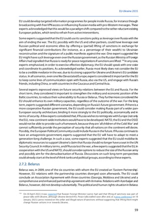 EU-Ukraine 2035
59
EU could developtargeted information programmes for peopleinsideRussia, for instancethrough
broadcasting with freeVPNaccess or influencing Russianmedia with pro-Western messages.These
experts acknowledged thatthis would bea paradigmshift compared totherather reluctant existing
European policies, which tend to refrain from activeinterventions.
Someexperts suggestedthat theEUcould useits sanctions policy as leverageover Russia with the
aim of ending the war. The EU, possibly with the US and other partners, could have leverage over
Russian political and economic elites by offering a (partial) lifting of sanctions in exchange for
significant financial contributions (for instance, as a percentage of their wealth) to Ukrainian
reconstruction and the signature of a public manifesto against the war. One expert suggested the
EU might havesuch leverageeven overtheRussiangovernment,as theRussian Ministry ofForeign
Affairs hadsignalled that Russia is readyfor peacenegotiationsifsanctionsarelifted.158
In any case,
experts emphasised, in order to exercise effective diplomacy, the EU should speak with one voice
and coordinate its positions. As acknowledged earlier, Russia most likely does not consider the EU
to bea crediblemediatorin thewar, dueto itsstrong supportfor UkraineandUkraine's EUcandidate
status. In allscenarios, even onelikeDevastatedEurope,experts considered it importantfor theEU
to keep some lines of communication open with Russia,also via the US, and engage with Russia's
friends, including China, or with countries in theCaucasusand CentralAsia.
Several experts expressed views on future security relations between the EU and Russia. For the
short term, they considered it important to strengthen the military and economic position of the
Balticcountries,to reducetheir vulnerability to Russia or Belarus. They furthermoreconsidered the
EU should enhance its own military capacities, regardless of the outcome of the war. For the long
term, experts suggested different scenarios, depending on Russia's futuregovernment. Ifthereis a
more cooperative Russian government, the EU could consider making Russia part of a wider pan-
European security architecture,binding it more strongly to the EU politically, economically and in
terms ofsecurity. Afewexperts considered that,ifRussia wishestoreintegratewithEurope(not only
theEU), new continent-wideinstitutionswould haveto bedeveloped. NATO, theEUand theOSCE
would not be able to providesuch a framework, becausetheyare'allchildren oftheCold War' and
cannot sufficiently provide the perception of security that all nations on the continent will desire.
Possibly, theEuropean PoliticalCommunitycould includeRussia in thefuture. IfRussia continuesto
have an antagonistic government, experts suggested that the EU will have to adapt to meet a
generation-long challenge. In such a case, some experts suggested that the EU could mobilise its
diplomaticresources to support Ukraine's claim that Russia should no longer havea seat in theUN
Security Council. In military terms, andifRussia lost thewar, a fewexperts suggested thattheEU, in
cooperation with theUSand NATO, should consideroptions to reducethesizeoftheRussian army
and possibly aim for the denuclearisation of Russia. Discussions on such long-term perspectives
could already start at thelevelofthink tanksand politicalgroups, accordingto theseexperts.
2.7.2. Belarus
Belarus was, in 2009, one of the six countries with whom the EU created an 'Eastern Partnership'.
However, EU relations with the partnership countries diverged soon afterwards. The EU could
conclude an Association Agreement with three countries (Georgia, Moldova and Ukraine) and a
comprehensiveand enhanced partnershipagreement with Armenia. Relationswith Azerbaijan and
Belarus,however,didnot developsubstantially.Thepoliticaland human rights situationin Belarus
158
On 30 April 2022, it was reported that Russian Foreign Minister Lavrov had said that lifting of sanctions was part of
peace talks with Ukraine, although Ukraine denied this. Peace talksstalled soon after and, at a press conference on 18
January 2023, Lavrov insisted on the unfair and illegal nature of sanctions without suggesting that lifting them might
change Russian actions in or towards Ukraine.
 