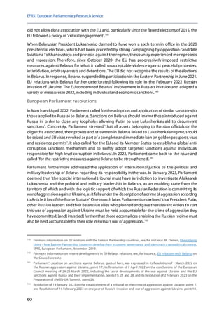 EPRS| EuropeanParliamentaryResearchService
60
did not allow closeassociation with theEU and, particularly sincetheflawed elections of 2015, the
EU followed a policy of'criticalengagement'.159
When Belarusian President Lukashenko claimed to have won a sixth term in office in the 2020
presidential elections, which had been preceded by strong campaigning by opposition candidate
Sviatlana Tsikhanouskaya and protests against theregime, thecountry experienced moreprotests
and repression. Therefore, since October 2020 the EU has progressively imposed restrictive
measures against Belarus for what it called unacceptable violenceagainst peaceful protesters,
intimidation, arbitrary arrests and detentions. TheEUdid not recognisetheresults oftheelections
in Belarus. In response, Belarus suspended its participation in theEastern Partnershipin June2021.
EU relations with Belarus further deteriorated following its role in the February 2022 Russian
invasion of Ukraine. The EU condemned Belarus' involvement in Russia's invasion and adopted a
variety ofmeasuresin 2022, including individualand economicsanctions.160
European Parliament resolutions
In March and April 2022, Parliament called for the adoption and application ofsimilar sanctions(to
those applied to Russia) to Belarus. Sanctions on Belarus should 'mirror those introduced against
Russia in order to close any loopholes allowing Putin to use Lukashenka's aid to circumvent
sanctions'. Concretely, Parliament stressed 'that all assets belonging to Russian officials or the
oligarchs associated, their proxies and strawmen in Belarus linked to Lukashenka's regime,should
beseized and EUvisas revoked as part ofa completeandimmediateban on goldenpassports, visas
and residence permits'. It also called 'for the EU and its Member States to establish a global anti-
corruption sanctions mechanism and to swiftly adopt targeted sanctions against individuals
responsible for high-level corruption in Belarus'. In 2023, Parliament came back to the issue and
called 'for therestrictivemeasures againstBelarusto bestrengthened'.161
Parliament furthermore addressed the application of international justice to the political and
military leadership of Belarus regarding its responsibility in the war. In January 2023, Parliament
deemed that 'the special international tribunal must have jurisdiction to investigate Aliaksandr
Lukashenka and the political and military leadership in Belarus, as an enabling state from the
territory of which and with the logistic support of which the Russian Federation is committing its
war ofaggressionagainstUkraine, asit falls under thedescriptionofa crimeofaggression according
to Article 8 bis of the RomeStatute'.Onemonth later, Parliament underlined 'that President Putin,
other Russian leaders and their Belarusian allies who planned and gavetherelevant orders to start
this war of aggression against Ukraine must be held accountable for the crimeof aggression they
havecommitted; [and]insist[ed]further that thoseaccomplices enabling theRussian regimemust
also beheld accountablefor their rolein Russia's war ofaggression'.162
159
For more information on EU relationswith the Eastern Partnership countries, see, for instance: M. Damen, Diversifying
Unity – how Eastern Partnership countriesdevelop their economy, governance and identity in a geopolitical context,
EPRS, European Parliament, November 2019.
160
For more information on recent developments in EU-Belarus relations, see, for instance, EU relationswith Belaruson
the Council website.
161
Parliament's position on sanctions against Belarus, quoted here, was expressed in itsResolution of 1 March 2022 on
the Russian aggression against Ukraine, point 17, its Resolution of 7 April 2022 on the conclusions of the European
Council meeting of 24-25 March 2022, including the latest developments of the war against Ukraine and the EU
sanctions against Russia and their implementation, points19, 21 and 28, and itsResolution of 2 February 2023 on the
Preparation of the EU-UA Summit, point 26.
162
Resolution of 19 January 2023 on the establishment of a tribunal on the crime of aggression against Ukraine, point 7,
and Resolution of 16 February 2023 on one year of Russia's invasion and war of aggression against Ukraine, point 10.
 