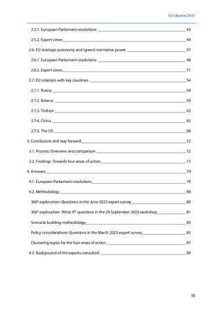EU-Ukraine 2035
III
2.5.1. European Parliament resolutions __________________________________________43
2.5.2. Expert views___________________________________________________________44
2.6. EU strategicautonomy and (green) normative power ____________________________47
2.6.1. European Parliament resolutions __________________________________________48
2.6.2. Expert views___________________________________________________________51
2.7. EU relations with key countries ______________________________________________54
2.7.1. Russia ________________________________________________________________54
2.7.2. Belarus _______________________________________________________________59
2.7.3. Türkiye_______________________________________________________________62
2.7.4. China ________________________________________________________________65
2.7.5. The US _______________________________________________________________68
3. Conclusions and way forward__________________________________________________72
3.1. Process:Overview and comparison ___________________________________________72
3.2. Findings: Towards four areas ofaction_________________________________________73
4. Annexes___________________________________________________________________79
4.1. European Parliament resolutions_____________________________________________79
4.2. Methodology ____________________________________________________________80
360° exploration: Questions in the June 2022 expert survey__________________________80
360° exploration: 'What if?' questions in the 29 September 2022 workshop______________81
Scenario building methodology________________________________________________83
Policy considerations: Questions in the March 2023 expert survey_____________________85
Clustering topics for the four areas of action ______________________________________87
4.3. Background oftheexperts consulted _________________________________________89
 