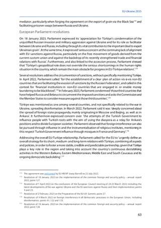 EU-Ukraine 2035
63
mediator, particularly when forging the agreement on the export of grain via the Black Sea172
and
facilitating prisoner swaps betweenRussia and Ukraine.
European Parliament resolutions
On 18 January 2023, Parliament expressed its 'appreciation for Türkiye's condemnation of the
unjustified Russian invasion and military aggression against Ukraine and for its role as facilitator
between Ukraineand Russia, including throughits vitalcontribution to theimportantdealto export
Ukrainian grain'. Atthesametime, it expressed'seriousconcern atthecontinuing lack ofalignment
with EU sanctions against Russia, particularly on the free movement of goods derived from the
current custom union and against the backdrop of its recently strengthened trade and financial
relations with Russia'. Furthermore, and also linked to the accession process, Parliament stressed
that 'Türkiye's geopolitical role does not override the serious shortcomings in the human rights
situation in thecountry, which remain themain obstaclefor progressin EU-Türkiyerelations'.173
Severalresolutions addressthecircumventionofsanctions,withoutspecifically mentioning Türkiye.
In April 2022, Parliament called 'for the establishment of a clear plan of action vis-à-vis non-EU
countries that arefacilitating theevasion ofsanctions by theRussian Federation',andcalledin this
context for 'financial institutions in non-EU countries that are engaged in or enable money
laundering to beblacklisted'.174
In February 2023, Parliament condemned'thosethird countries that
havehelped Russia and Belarusto circumvent theimposedsanctionsand asks theCommissionand
theMember States to considermeasuresagainst thosethirdcountries'.175
Türkiye was mentionedas one among several countries, and not specifically related to thewar in
Ukraine, spreading disinformation. In March 2022, Parliament said it was 'deeply concerned about
the spread of foreign state propaganda, mainly originating in Moscow and Beijing, as well as in
Ankara'. It furthermore expressed concern over 'the attempts of the Turkish Government to
influence people with Turkish roots with the aim of using the diaspora as a relay for Ankara's
positions and to divideEuropean societies'. Parliament observed that foreign interferencecan also
be pursued through influence in and the instrumentalisation of religious institutes, mentioning in
this respect 'TurkishGovernment influencethrough mosques in Franceand Germany'.176
Addressing theoverall EU-Turkiye relationship, Parliament called for the EU to 'urgently define an
overallstrategy for its short-,medium-and long-term relationswith Türkiye, combining allaspects
and policies, in order tofoster amorestable, credibleand predictablepartnership, giventhat Türkiye
plays a key role in the region and taking into account the country's continuous destabilising
activities in the Western Balkans, Eastern Mediterranean, Middle East and South Caucasus and its
ongoing democraticbacksliding'.177
172
The agreement was welcomed by EU HR/VP Josep Borrell on 22 July 2022.
173
Resolution of 18 January 2023 on the implementation of the common foreign and security policy – annual report
2022, point 127.
174
Resolution of 7 April 2022 on the conclusions of the European Council meeting of 24-25 March 2022, including the
latest developments of the war against Ukraine and the EU sanctions against Russia and their implementation, points
9 and 23.
175
Resolution of 2 February 2023 on the Preparation of the EU-UA Summit, point 27.
176
Resolution of 9 March 2022 on foreign interference in all democratic processes in the European Union, including
disinformation, points 41, 122 and 133.
177
Resolution of 18 January 2023 on the implementation of the common foreign and security policy – annual report
2022, point 128.
 