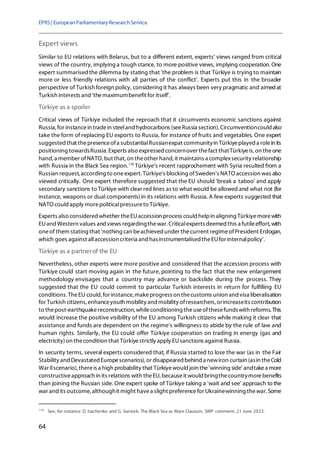 EPRS| EuropeanParliamentaryResearchService
64
Expert views
Similar to EU relations with Belarus, but to a different extent, experts' views ranged from critical
views of the country, implying a tough stance, to more positive views, implying cooperation. One
expert summarisedthe dilemma by stating that 'the problem is that Türkiye is trying to maintain
more or less friendly relations with all parties of the conflict'. Experts put this in the broader
perspective of Turkish foreign policy, considering it has always been very pragmatic and aimedat
Turkish interests and 'themaximumbenefit for itself'.
Türkiye as a spoiler
Critical views of Türkiye included the reproach that it circumvents economic sanctions against
Russia, for instancein tradein steeland hydrocarbons (seeRussia section). Circumventioncould also
take the form of replacing EU exports to Russia, for instance of fruits and vegetables. One expert
suggested that thepresenceofa substantialRussianexpat communityin Türkiyeplayed a rolein its
positioning towardsRussia. Experts also expressed concernover thefact thatTürkiyeis,on theone
hand,a member ofNATO, but that,on theother hand, it maintains a complexsecurity relationship
with Russia in the Black Sea region.178
Türkiye's recent rapprochement with Syria resulted from a
Russian request, according to oneexpert.Türkiye's blocking ofSweden's NATO accession was also
viewed critically. One expert therefore suggested that the EU should 'break a taboo' and apply
secondary sanctions to Türkiye with clear red lines as to what would be allowed and what not (for
instance, weapons or dual components)in its relations with Russia. A few experts suggested that
NATO could apply morepoliticalpressureto Türkiye.
Experts also considered whether theEUaccession process could helpin aligning Türkiyemorewith
EUand Western values and views regardingthewar. Criticalexperts deemed this a futileeffort, with
oneof them stating that 'nothing can beachieved under thecurrent regimeofPresident Erdogan,
which goes against allaccession criteria and hasinstrumentalised theEUfor internalpolicy'.
Türkiye as a partnerof the EU
Nevertheless, other experts were more positive and considered that the accession process with
Türkiye could start moving again in the future, pointing to the fact that the new enlargement
methodology envisages that a country may advance or backslide during the process. They
suggested that the EU could commit to particular Turkish interests in return for fulfilling EU
conditions. TheEU could,for instance, makeprogress on thecustoms union and visa liberalisation
for Turkish citizens, enhanceyouth mobility and mobility ofresearchers, orincreaseits contribution
to thepost-earthquakereconstruction, whileconditioning theuseofthesefundswith reforms. This
would increase the positive visibility of the EU among Turkish citizens while making it clear that
assistance and funds are dependent on the regime's willingness to abide by the rule of law and
human rights. Similarly, the EU could offer Türkiye cooperation on trading in energy (gas and
electricity)on thecondition that Türkiyestrictly apply EUsanctions against Russia.
In security terms, several experts considered that, if Russia started to lose the war (as in the Fair
Stability and Devastated Europescenarios), or disappearedbehind a newiron curtain (asin theCold
War IIscenario), thereis a high probability that Türkiyewould join the'winning side' andtakea more
constructiveapproach in its relations with theEU,becauseit would bringthecountrymorebenefits
than joining the Russian side. One expert spoke of Türkiye taking a 'wait and see' approach to the
war and its outcome, althoughit might havea slight preferencefor Ukrainewinning thewar. Some
178
See, for instance: D. Isachenko and G. Swistek, The Black Sea as Mare Clausum, SWP comment, 21 June 2023.
 