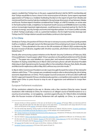 EU-Ukraine 2035
65
experts recalled that Türkiye has,in the past, supportedUkraine's bid for NATO membership and
that Türkiye would like to have a share in the reconstruction of Ukraine. Some experts expressed
appreciation of Türkiye as a mediator facilitating thedeal on the export of grain from Ukraine and
mentioned thatthecountry had alsomediated in theexchangeofprisoners ofwarbetween Ukraine
and Russia. Positive experts therefore consideredthat Türkiye, as a NATO member, an active actor
in thehydrocarbon trade, a neighbour to important South Caucasus and MiddleEastern countries,
and an increasingly important regional power, could become an important partner for the EU, for
instancein energy, security, foreign, economicand migration policies. In a Frozen Conflict scenario,
in which Türkiye could play a role as a potential mediator, the EU might have less leverage over
Türkiye,but EU-Türkiyerelationswould nevertheless continueto beimportant.
2.7.4. China
Similarly to Türkiye, thepositionofChina in thewar is not easy to assess and China openly presents
itselfas a mediator, although manyin theWest perceiveChina as being much closer to Russia than
to Ukraine.179
China abstained in the vote on the UN resolution of 2 March 2022 condemning the
Russian invasion of Ukraine, together with 34 other countries, all of them in Central Asia and the
GlobalSouth.180
Shortly after announcing a peace initiative at the Munich Security Conference of February 2023,
China published a 12-point paper called 'China's position on thepoliticalsettlementoftheUkraine
crisis'.181
The paper was soon labelled as a 'peace plan' and received mixed reactions.182
Chinese
President Xi Jinping visited Moscow in March 2023 and had a phone call with Ukrainian President
Zelenskyy in April.Specialenvoyfor EurasianaffairsLiHuivisitedKyiv,Warsaw, Paris, Berlin, Brussels,
and Moscowfor exploratory talksin May 2023, without any concreteresults.183
In March 2023, Commission President von der Leyen brought forward thenotion of'de-risking'EU
relations with China.184
This concept was considered mostlyto referto diminishing therisk ofstrong
economic dependencies on China. The European Council conclusions of 30 June 2023 reaffirmed
theEU's approach towards Chinaas simultaneouslya partner, a competitorand a systemicrival, and
called upon China to press Russia to stop its war of aggression and withdraw its troops from
Ukraine.185
European Parliament resolutions
Of the resolutions related to the war in Ukraine, only a few mention China by name. Several
resolutions refer indirectly to China, for instance as an alleged source of disinformation or as a
country circumventing –or not applying –sanctionsagainstRussia. On 1March 2022, immediately
after the Russian invasion of Ukraine, Parliament did call explicitly on China, 'as a permanent
179
Several articleson China's position in the war can be found on the website of Foreign Affairs; an interview with EU
HR/VP Josep Borrell under the title 'We must learn to live with China – a conversation with Josep Borrell' of 6 June
2023 can be found on the website of Groupe d'Etudes geopolitiques.
180
See the world map showing voting results on the UN resolution of 2 March 2022 by country, 10 points synthétique
sur le vote a l'Assemblée générale desNations Unies, on the website of Le Grand Continent.
181
See: China's Position on the Political Settlement of the Ukraine Crisis, released on 24 February 2023, exactly one year
after the Russian invasion of Ukraine.
182
See, for instance: China urgesRussia-Ukraine cease-fire and peace talks, published on DW.com on 24 February 2023.
183
On the visits of Li Hui, see, for instance: Reuterson the visit to Kyiv, China observers on the visit to Warsaw, the EEAS
on the visit to Brussels and the Moscow Times on the visit to Moscow.
184
See speech by President von der Leyen on EU-China relations, 30 March 2023.
185
European Council conclusions of 30 June 2023, points30 and 33.
 