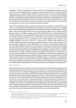 EU-Ukraine 2035
67
intelligence.191
Some considered that, if Russia tried to further dismantle the European security
architecture, China would be likely to support this.Experts concludedthat its closeness to Russia
excludes China as a credible mediator between Russia and Ukraine, not only in theeyes ofUkraine
and its Western allies, but also in theeyes ofsomeAsian countries, such as Japan and SouthKorea.
Therefore, someexpertsconsideredthat theEUshould closely followsecurity developmentsin Asia,
particularly potentialescalation oftensionsin theTaiwan Strait or in the South China Sea, in which
the US might become involved. If this were to happen, the EU would experience the economic
consequences or,in a worst casescenario, thoseofmilitary conflict.
Experts further noted that China's projected neutralpositionand readinessto mediatealso seemto
serve as a message of trustworthiness and reassurance to its (economic) partners in the Global
South. They considered that it would notbeeasyfor theEUto formulatea good responsetoChina's
efforts. If the EU dismissed the 2023 Chinese 12-point position paper, the EU would create the
impression thatit is unwilling to engagein peaceefforts, whileChina does. Ontheother hand, ifthe
EUendorsedthepaper, it would support Chinesenarrativeson thewar. Nevertheless, theEUshould
also consider the positive fact that it concurs with China on the importance of not escalating the
war, particularly when it comes to avoiding the use of nuclear weapons. Even if China is not a
credible mediator in the eyes of the EU, it could still be a kind of 'back channel' for EU
communicationswith Russia,accordingto oneexpert. Furthermore, theEUcould warnChina notto
provide (military) support to Russia, although the EU should not overestimate its influence on
China's foreign policy line towards Russia. A few experts considered that the EU should forcefully
showthat it takes action against circumventionofsanctionsagainstRussia. Oneexpert considered
that the EU should 'break a taboo' and follow the US by applying secondary sanctions to China192
and that the EU should, in general, coordinate its approach towards China more with the US.
Another expert considered,on thecontrary,that, although theEUshould forma credibledeterrent
to China providing weaponsand ammunition toRussia, it should remain detached from thecurrent
US-China confrontation, for 'fearoffueling a self-fulfilling prophecy'.Nonetheless,accordingto this
expert, China should be in no doubt that,if therewerea conflagration, theEUwould sidewith the
US. Finally, oneexpert considered that Russia is likely to becomeweaker becauseofthewar andthe
EU should thereforebepreparedfor an increasingroleofChina as a mediator and/or globalactor.
Geo-economics
Experts noted that China's position on theRussian invasion has had a limited direct impact on the
EU's tradepolicy towards China.Whereas theEUhas been hit by an energy crisis and inflation and
is facing US domestic subsidies challenging its competitiveness, they noted that the EU wants to
maintain good economicrelations withChina.They also notedthat, although theEUis economically
dependent on China, China is equally dependent on theEU– even if it does not communicatethis
in such terms. China cannotafford to losetheworld's two largest markets and tradingpartners: the
EU and the US. This gives the US and particularly the EU a certain leverage over China and its
geopoliticalpositioning. Such leverageis,however,likely to belimited, becauseChina'seconomy is
probably moreresilient totheshockofeconomicdecoupling fromtheEUthantheotherway round.
Experts explained this by pointing to the fact that China's economy is still a developing one with
more volatility and flexibility than most EU economies, and that, due to the influence of the state
over China's economy, thegovernmentcan better influenceeconomicconsequences.
191
In February 2023, ahead of the Munich Security Conference, US Secretary of State Blinken stated that 'new
information' suggested that China would provide lethal support to Russia – which China denied.
192
Under the 11th EU sanctions package, the EU is said to have already included three China-based companies in the
sanctions list. See, for instance, Euronews of 21 June 2023.
 