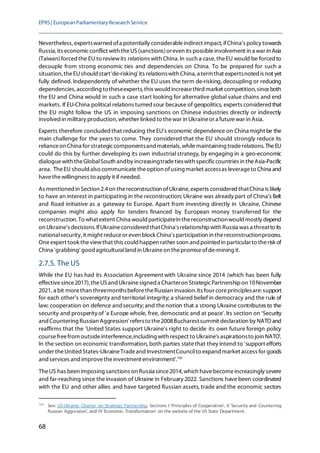 EPRS| EuropeanParliamentaryResearchService
68
Nevertheless, expertswarned ofa potentially considerableindirect impact,ifChina's policy towards
Russia,its economicconflict with theUS(sanctions)oreven its possibleinvolvement in a war in Asia
(Taiwan)forcedthe EU to reviewits relations with China. In such a case, theEU would be forced to
decouple from strong economic ties and dependencies on China. To be prepared for such a
situation, theEUshould start'de-risking' its relationswith China, a termthat expertsnoted is not yet
fully defined. Independently of whether the EU uses the term de-risking, decoupling or reducing
dependencies, according totheseexperts, this would increasethird market competition, sinceboth
the EU and China would in such a case start looking for alternative global value chains and end
markets. If EU-China political relations turnedsour because of geopolitics, experts consideredthat
the EU might follow the US in imposing sanctions on Chinese industries directly or indirectly
involved in military production, whether linked to thewar in Ukraineor a futurewar in Asia.
Experts therefore concludedthat reducing theEU's economic dependence on China might be the
main challenge for the years to come. They considered that the EU should strongly reduce its
relianceon China for strategiccomponentsand materials,whilemaintaining traderelations. TheEU
could do this by further developing its own industrial strategy, by engaging in a geo-economic
dialoguewith theGlobalSouth andby increasingtradetieswith specificcountries in theAsia-Pacific
area. TheEU should also communicatetheoption ofusing market accessas leverageto China and
havethewillingness to apply it if needed.
As mentioned in Section 2.4on thereconstruction ofUkraine, experts considered thatChina is likely
to have an interest in participating in the reconstruction; Ukraine was already part of China's Belt
and Road initiative as a gateway to Europe. Apart from investing directly in Ukraine, Chinese
companies might also apply for tenders financed by European money transferred for the
reconstruction. To whatextent China would participatein thereconstructionwould mostly depend
on Ukraine's decisions. IfUkraineconsideredthatChina'srelationshipwith Russia was a threatto its
nationalsecurity, it might reduceor even block China's participation in thereconstructionprocess.
Oneexpert took theviewthat this could happen rather soon and pointed in particularto therisk of
China 'grabbing' good agriculturalland in Ukraineon thepromiseofde-mining it.
2.7.5. The US
While the EU has had its Association Agreement with Ukraine since 2014 (which has been fully
effectivesince2017), theUSand Ukrainesigned a Charteron StrategicPartnershipon 10November
2021, a bit morethan threemonthsbeforetheRussian invasion.Its four coreprinciplesare:support
for each other's sovereignty and territorial integrity; a shared belief in democracy and the rule of
law; cooperation on defence and security;and thenotion that a strong Ukraine contributes to the
security and prosperity of 'a Europe whole, free, democratic and at peace'.Its section on 'Security
and Countering Russian Aggression' refersto the2008Bucharestsummit declaration by NATO and
reaffirms that the 'United States support Ukraine's right to decide its own future foreign policy
coursefreefrom outsideinterference,including with respect to Ukraine's aspirationsto join NATO'.
In the section on economic transformation, both parties statethat they intend to 'support efforts
under theUnited States-UkraineTradeand InvestmentCouncilto expand market access for goods
and services and improvetheinvestment environment'.193
TheUS has been imposing sanctions on Russia since2014, which havebecomeincreasingly severe
and far-reaching since theinvasion of Ukraine in February 2022. Sanctions have been coordinated
with the EU and other allies and have targeted Russian assets, trade and the economic sectors
193
See: US-Ukraine Charter on Strategic Partnership, Sections I 'Principles of Cooperation', II 'Security and Countering
Russian Aggression', and IV 'Economic Transformation' on the website of the US State Department.
 