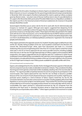 EPRS| EuropeanParliamentaryResearchService
70
to thesupport theUScould or should giveto Ukraine.Expertsconsidered that support to Ukraineis
likely to become an issuein campaigns for theupcoming presidentialand congressionalelections
in November 2024. Some experts therefore emphasisedthe need to speed up military assistance
given by Western states –not only in view of thewar itself, but also in view of a possibledeclinein
US support after November2024, particularly ifPresident Biden loses to a Republican candidate. A
few experts put this in the historical context of American isolationism, for instance in the period
between World Wars Iand II.
Several experts therefore saw an active role for the EU to work with the US Administration and
Congress to maintain US support. Although some experts suggested that deepening EU-US
economicrelations could helpto achievethis goal, they alsostated thatsuch cooperation does not
guaranteeconsensuson foreignpolicy matters. Theseexpertsthereforealso pointed to theneedto
work with theUS in other frameworks, such as theRamstein format, EU-NATO relationsand theG7.
Oneexpert considered thatEU-UScooperationon support to Ukraineshould bedeepened to make
sure that it would depend less on individual politicians and become 'ingrainedin the mind-set of
peopleand institutions'.
A few experts pointed to theoppositescenario ofa 'hawkish'US policy eager to defeat Russia'once
and for all', thereby risking escalation of the war. Such escalation could lead in the direction of a
scenario like 'Devastated Europe', which, apart from devastation, also leads to a structural
weakening ofRussia and strengthening oftheroleof the US in Europe. Experts noted that various
views exist in the US on how to approach the war and its possible outcome, including moderate
views that aim to win the war through balancedsteps of military support andincreased EU-NATO
cooperation. One expert suggested that the US might be open for a settlement in which Russia
could keepCrimea ifit left Donbas and settledfor thetrialofwar crimesand payment ofreparations.
Severalexperts consideredthat limiting escalation ofthewar in Europemight bein theUS interest,
as theUS might want to keepits main military power availablefor a possibleconflict with China.
US investmentand reconstruction
Experts acknowledged that theUSis, besides theEU, thebiggest financialsupporterofUkraineand
that UScompanieshavealsomadeconsiderableinvestments in Ukraine. They considered,therefore,
that USgovernment agencies and privateentities would play a leading rolein thereconstruction of
Ukraine.200
As regards possiblecompetition between EUand UScompanies for participation in the
reconstruction, a few experts expressed the view that this was not likely to become a problem
because of the vast amount of work aheadand because companies and countries might focus on
particular sectors, leading to a kind of division of labour. Experts noted that, for the EU, the
connection between reconstruction and accessionis essential, including applying allEUGreen Deal
legislation in reconstruction projects (normativepower). Theynotedat thesametimethatongoing
and possiblefutureUSinvestors mayapply practices thatdo not necessarily align with EUviews on
sustainability. One expert pointed to substantial investment by big US companies from the
agriculture and food sector in Ukrainian farmland, aimed at large-scale intensive production
involving theuseof pesticides and/or GMOs.201
Other experts pointed to US investment in nuclear
200
This is, for instance, confirmed by President Zelenskyy's website, which indicatesthat he took advice from US investor
Blackrock in September and December 2022 on how to organise Ukraine's reconstruction. The Ukrainian Ministry of
Economy signed a Memorandum of Understanding for consultative assistance by Blackrock for developing a platform
to attract private capital for investment in key sectors of the Ukrainian economy in November 2022.
201
Even before the war, the privatisation and subsequent selling or leasing of Ukrainian farmland was the subject of
politicaldebate. Acriticalreviewof Ukraine'sland reformshows involvement of not only US, but also EU and Ukrainian
investors; see: F. Mousseau and E. Devillers, War and theft: the take-over of Ukraine's agricultural land, The Oakland
 
