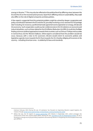 EU-Ukraine 2035
71
energy in Ukraine.202
This may also bereflected at thepoliticallevel by differing views between the
EUand theUS on thereconstructionprocess.Apart from differing viewson sustainability, they could
also differ on theroleof digitalcompanies and data policies.
A few experts suggested that this potential problem might be solved by deeper cooperation and
policy coordination between theEUand theUS, possibly involving a cross-sectoral'EU-USpackage
deal' including,for instance,a preferentialtradeagreementand cooperation on energy,climateand
theeconomy. Such cooperation could counter visibletensionsin EU-US relations on economicand
industrialpolicies, such asthoserelated to theUSInflation Reduction Act(IRA).It could also facilitate
finding common politicalapproachestowardsthird countries such asChina or Türkiyeandcountries
in Central Asia and the Western Balkans. Other experts considered that this problem would not
occur, because, with a view to EU accession, Ukraine would orient its economic policies and
legislative agenda more towards the EU than towards the US, thereby obliging all investors in the
country –including American ones –to abideby EUlaws and standards.
Institute, February 2023. During the war, US assistance has focused on improving Ukraine's export logistics, for
instance though private sector partnerships to help Ukraine continue feeding the world.
202
Before the war, the US signed an energy partnership with Ukraine in September 2021, which envisages the
construction of five new nuclear power plants. During the war, according to the US Department of State, US aid is
focusing on energy security by providing equipment and assisting Ukraine in integrating into the European electricity
grid, ENTSO-E.
 