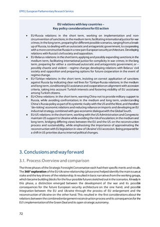 EPRS| EuropeanParliamentaryResearchService
72
3. Conclusionsandwayforward
3.1. Process:Overview and comparison
Thethreephases oftheStrategicForesight Conversation each had their specificmerits andresults.
The360°exploration oftheEU-Ukrainerelationship(phaseone)helped identify themainissuesat
stakeand thekey drivers oftherelationship. It resulted in basicnarrativesfromtheworking groups,
which becamebuilding blocks for thefour possiblefuturessketched out in thescenarios. Already in
this phase, a distinction emerged between the development of the war and its possible
consequences for the future European security architecture on the one hand, and possible
integration between the EU and Ukraine through the process of EU enlargement and the
reconstruction of Ukraine on the other hand. This resulted in the first considerations about the
relations between thecombinedenlargement-reconstructionprocess and its consequencesfor the
EU's implementationoftheGreen Dealand its open strategicautonomy.
EU relations withkey countries –
Key policy considerationsfor EUaction
• EU-Russia relations: in the short term, working on implementation and non-
circumvention ofsanctions; in themedium term, facilitating internationaljusticefor war
crimes; in thelong term, preparingfor different possiblescenarios, rangingfroma break-
upof Russia, to dealing with an autocraticand antagonisticgovernment, to cooperating
with a moreconstructiveRussia in a newpan-Europeansecurityarchitecture. Developing
relations with Russia's civilsociety and opposition.
• EU-Belarus relations: in theshortterm, applying and possibly expanding sanctions; in the
medium term, facilitating international justice for complicity in war crimes; in the long
term, preparing for either a continued autocratic and antagonistic government,or –
possibly chaotic and violent – regime change; developing relations with Belarus' civil
society and opposition and preparing options for future cooperation in the event of
regimechange.
• EU-Türkiye relations: in the short term, insisting on correct application of sanctions
against Russia by indicating clear red lines for Türkiye-Russia relations; in the medium
and long term, conditioning EUassistanceand cooperationon alignment with accession
criteria, taking into account Turkish interests and fostering visibility of EU assistance
among Turkish citizens.
• EU-China relations: in the short term, warning China not to providemilitary support to
Russia, while avoiding confrontation; in the medium and long term, understanding
China's Russia policy aspartofitssystemicrivalry with theUSandtheWest,and therefore
'de-risking' economicrelations and reducing relianceon imports and developing an EU
industrialstrategy, combined with geo-economicdialoguewith theGlobalSouth.
• EU-US relations: in theshort term, working with theUS Administration and Congressto
maintain USsupport to Ukrainewhileavoiding theriskofescalation; in themediumand
long term, bridging differing views between the EU and the US on the reconstruction
process and sustainability, while emphasising the importance of approximating the
reconstruction with EUlegislation in view of Ukraine's EUaccession. Being prepared for
a shift in US priorities dueto internalpoliticalchanges.
 
