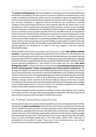 EU-Ukraine 2035
73
Thescenario building process (phasetwo)helped in creating long-term views ofpossiblefutures
and looked more deeply at the role of non-EU countries as important international actors in the
conflict and influencers ofthepost-conflict outcome. Consultations in phasetwo exploredtherole
of five countries deemed to beofparticular importanceto thefutureoftheregion. Theseincluded
two countries considered as 'aggressors' (Russia and Belarus), two considered as potential
'mediators' (China and Türkiye) and the EU's most important ally (the US). Expert views on the
possible role of these countries were integrated into the scenarios, and also served as building
blocks for thepolicy considerationsin thenext phase.Thefour scenariosor imaginationsofpossible
futures covered the various possible outcomes of the war and different levels of integration of
Ukraineinto theEU. Thetimehorizon of2035was theoutcomeofa compromisebetween a shorter
horizon, focusing on the development of the war, and a longer horizon, looking at long-term
reconstruction andEUenlargement. It coveredthepossibility oftheEUenlarging to includeUkraine
within 10 years in themost positivescenario (Fair Stability), as wellas options in which theprocess
would havestalled by that date. Thepossibility ofa parallelconflict in theIndo-Pacific area was not
actively explored, but considered as an option in the most negative of the four scenarios
(Devastated Europe).
While developing the scenarios, the project team had access to a few other publicly available
scenarios, in particular those published by Matthew Burrows and Robert A. Manning from the
Atlantic Council and those from the French think tank Futuribles. Moreover, the project team had
exchanges with stafffrom Futuribles andfrom a third grouppursuing a foresightexerciseregarding
thefutureofUkraine, requested by theUkrainianparliament (VerkhovnaRada). Stafffrom thesetwo
scenario exercises participated in a few sessions of this project and vice versa. This report
distinguishes itself from thesethreeother scenario exercises bycombininga long time horizon
of 2035, abroad approach intopics and geography and a focuson policy considerations. The
Strategic Foresight Conversation has been looking beyond possible outcomes of the war towards
EUaccession and Ukraine'sreconstruction, and theirpossibleeffects on EUstrategicautonomyand
thefutureoftheGreen Deal.A broadgeographicapproach meantinvolvingfutureviews onthefive
countries mentioned above, as well as those affected by possible EU or NATO enlargement
(Moldova, Georgia, non-EU countries in the Western Balkans). Because of the focus on policy
considerations, thescenarioswerenot thefinalproductoftheexercise, butplayed a roleas stepping
stones towards expert views on future EU actions. The resolutions adopted by the European
Parliament provided thepoliticalcontext for theexpert views.
To recall the metaphor from the introduction: building scenarios is like climbing a hill in order to
have a better view from the top, while developing policy considerations is like descending the hill
again and returning homewith fresh ideas in mind for futureaction.
3.2. Findings: Towards four areas of action
Having reached a long-term outlook into four possiblefutures, theconversation process moved to
developing the policy considerations (phase three). Some of these resulted from thinking what
actions needed to be taken to achieve or avoid a particular scenario. Others developed as general
considerations, regardless of the scenarios. We called policy considerations 'triggers for decision
makers to beawareofthechallenges, opportunities andactionsthat lay ahead, and ofthecomplex
interrelationships between these'. Although these do not necessarily prescribe what should be
done, we have nevertheless ended each of the seven policy sections with a blue box of
considerations for possible EU action. These sets of key considerations lay out common
denominators for EUaction among thediversityofexpert views.
 