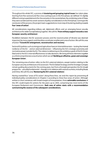 EPRS| EuropeanParliamentaryResearchService
74
Throughout the whole SFC, a process of clusteringand grouping topical issues has taken place.
Starting from five sectoral and five cross-cutting issues in the first phase, we defined 10 slightly
different and groupedelementsfor thescenarios in thesecond phase. Bycombining someofthese,
they werecondensed into seven sections ofpolicy considerationsin thethird phase. Comingto the
conclusion oftheprocess,theproject team suggestedonemorestepofclustering,leading towards
four 'areas of action'.
All considerations regarding military aid, diplomatic efforts and an emerging future security
architecturefor wider Europebelong together. Wecallthis 'Frommilitarysupport towardsa new
European security architecture'.
Parallelism between the EU accession process and the reconstruction of Ukraine was deemed
important by many experts and thereforeconstitutes another joint area ofaction. Wecall this area
ofaction 'TowardsEU enlargement, reconstruction and recovery'.
SectoralEUpolicies such as energyand agriculturehavean internaldimension –testing theinternal
resilience of the EU – and an external dimension – influencing the EU's strategic autonomy and
normativepower outsidetheEU. This relates to delivering on theambitious goals oftheEU Green
Deal and to the EU's internal effectiveness to take decisions. We bring all these elements together
as a third comprehensiveareaofaction which wecall'Buildingan effective, green and sovereign
European Union'.
The remaining area of action refers to the EU's external relations, except matters relating to the
European security architectureor EUaccession. TheEUGlobal Strategy and theStrategicCompass
remain guiding documents for the coming years, but from a foresight perspective the EU should
preparefor –possiblyfundamental–changes in its relations with severalcountries,including Russia
and China. Wecall this area 'Reviewingthe EU's external relations'.
Having created four 'areas of EU action' along these lines, we end this report by presenting all
individual policy considerations in Chapter 2 according to these four areas of action. Although
written in short sentences with broad margins of interpretation, these actionable conclusions of
this SFC could inspire EU actions for the years up to 2035, comprising two more terms of the
European Parliament and Commission. Each area of action starts with a recommendation
summarisingthe essence of the subsequent considerations.
 