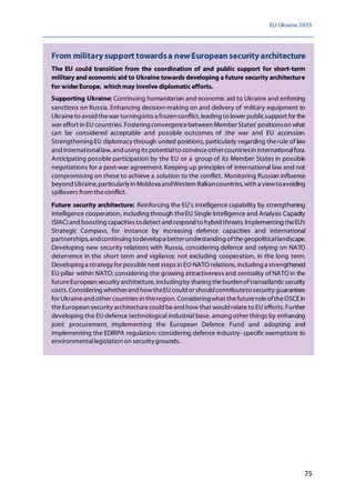 EU-Ukraine 2035
75
From militarysupport towardsa newEuropeansecurityarchitecture
The EU could transition from the coordination of and public support for short-term
military and economic aid to Ukraine towards developing a future security architecture
for widerEurope, whichmay involve diplomatic efforts.
Supporting Ukraine: Continuing humanitarian and economic aid to Ukraine and enforcing
sanctions on Russia. Enhancing decision-making on and delivery of military equipment to
Ukraineto avoid thewar turninginto a frozen conflict, leading to lower publicsupport for the
war effort in EU countries. Fostering convergencebetween MemberStates' positionson what
can be considered acceptable and possible outcomes of the war and EU accession.
Strengthening EU diplomacy through united positions, particularly regarding therule of law
and internationallaw, and using its potentialto convinceothercountriesin internationalfora.
Anticipating possible participation by the EU or a group of its Member States in possible
negotiations for a post-war agreement. Keeping up principles of international law and not
compromising on these to achieve a solution to the conflict. Monitoring Russian influence
beyond Ukraine,particularlyin Moldova andWestern Balkancountries, with a viewtoavoiding
spillovers from theconflict.
Future security architecture: Reinforcing the EU's intelligence capability by strengthening
intelligence cooperation, including through theEU Single Intelligence and Analysis Capacity
(SIAC)and boosting capacities todetect and respond to hybrid threats. Implementing theEU's
Strategic Compass, for instance by increasing defence capacities and international
partnerships, andcontinuing todevelopa betterunderstanding ofthegeopoliticallandscape.
Developing new security relations with Russia, considering defence and relying on NATO
deterrence in the short term and vigilance, not excluding cooperation, in the long term.
Developing a strategy for possiblenext steps in EU-NATO relations, including a strengthened
EU pillar within NATO; considering the growing attractiveness and centrality of NATO in the
futureEuropean security architecture, includingby sharing theburdenoftransatlanticsecurity
costs.Considering whetherand howtheEUcould or should contributeto security guarantees
for Ukraineand other countries in theregion. Consideringwhat thefutureroleoftheOSCE in
theEuropean security architecturecould beand how that would relateto EU efforts.Further
developing the EU defence technological industrial base, among other things by enhancing
joint procurement, implementing the European Defence Fund and adopting and
implementing the EDIRPA regulation; considering defence industry- specific exemptions to
environmentallegislation on securitygrounds.
 
