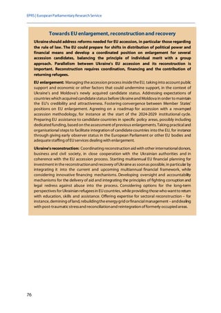 EPRS| EuropeanParliamentaryResearchService
76
Towards EU enlargement,reconstructionand recovery
Ukraineshould address reforms needed for EU accession, in particular those regarding
the rule of law. The EU could prepare for shifts in distribution of political power and
financial means and develop a coordinated position on enlargement for several
accession candidates, balancing the principle of individual merit with a group
approach. Parallelism between Ukraine's EU accession and its reconstruction is
important. Reconstruction requires coordination, financing and the contribution of
returning refugees.
EU enlargement: Managing theaccession process insidetheEU, taking into account public
support and economic or other factors that could undermine support, in the context of
Ukraine's and Moldova's newly acquired candidate status. Addressing expectations of
countries which acquired candidatestatus beforeUkraineand Moldova in order to maintain
the EU's credibility and attractiveness. Fostering convergence between Member States'
positions on EU enlargement. Agreeing on a roadmap for accession with a revamped
accession methodology, for instance at the start of the 2024-2029 institutional cycle.
Preparing EU assistance to candidate countries in specific policy areas, possibly including
dedicatedfunding,basedon theassessment ofprevious enlargements. Taking practicaland
organisational steps to facilitate integration of candidatecountries into the EU, for instance
through giving early observer status in the European Parliament or other EU bodies and
adequatestaffing ofEUservices dealing with enlargement.
Ukraine'sreconstruction: Coordinating reconstruction aid with other internationaldonors,
business and civil society, in close cooperation with the Ukrainian authorities and in
coherence with the EU accession process. Starting multiannual EU financial planning for
investment in thereconstructionand recovery ofUkraineas soonas possible, in particular by
integrating it into the current and upcoming multiannual financial framework, while
considering innovative financing mechanisms. Developing oversight and accountability
mechanisms for the delivery of aid and integrating the principles of fighting corruption and
legal redress against abuse into the process. Considering options for the long-term
perspectives for Ukrainian refugeesin EUcountries, whileproviding thosewho wantto return
with education, skills and assistance. Offering expertise for sectoral reconstruction – for
instance, demining ofland, rebuildingtheenergygrid orfinancialmanagement –anddealing
with post-traumaticstressand reconciliationand reintegration offormerly occupied areas.
 