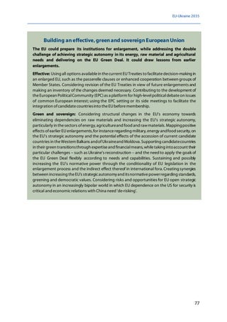 EU-Ukraine 2035
77
Building aneffective,greenand sovereignEuropeanUnion
The EU could prepare its institutions for enlargement, while addressing the double
challenge of achieving strategic autonomy in its energy, raw material and agricultural
needs and delivering on the EU Green Deal. It could draw lessons from earlier
enlargements.
Effective: Using all options availablein thecurrent EUTreaties to facilitatedecision-making in
an enlarged EU, such as the passerelle clauses or enhanced cooperation between groups of
Member States. Considering revision of the EU Treaties in view of future enlargements and
making an inventory of the changes deemed necessary. Contributing to the development of
theEuropean PoliticalCommunity (EPC)as a platform for high-levelpoliticaldebateon issues
of common European interest; using the EPC setting or its side meetings to facilitate the
integration ofcandidatecountriesinto theEUbeforemembership.
Green and sovereign: Considering structural changes in the EU's economy towards
eliminating dependencies on raw materials and increasing the EU's strategic autonomy,
particularly in thesectors ofenergy, agricultureand food and rawmaterials. Mappingpositive
effects ofearlier EUenlargements,for instanceregarding military, energy andfood security, on
the EU's strategic autonomy and the potential effects of the accession of current candidate
countries in theWestern Balkans andofUkraineand Moldova. Supporting candidatecountries
in their green transitionsthrough expertiseand financialmeans, whiletaking intoaccount their
particular challenges – such as Ukraine's reconstruction – and the needto apply the goals of
the EU Green Deal flexibly according to needs and capabilities. Sustaining and possibly
increasing the EU's normative power through the conditionality of EU legislation in the
enlargement process and the indirect effect thereof in international fora.Creating synergies
between increasing theEU's strategicautonomyand itsnormativepowerregarding standards,
greening and democratic values. Considering risks and opportunities for EU open strategic
autonomy in an increasingly bipolar world in which EU dependence on the US for security is
critical and economicrelations with China need 'de-risking'.
 