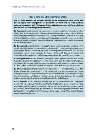 EPRS| EuropeanParliamentaryResearchService
78
ReviewingtheEU's externalrelations
The EU could prepare for different possible future relationships with Russia and
Belarus, facing more antagonistic or cooperative governments. It could carefully
calibrate its relations with Türkiye and China, taking into account US-China relations
and the need for de-riskingeconomic relations.
EU-Russiarelations: in the short term, working on implementation and non-circumvention
of sanctions; in themedium term, facilitating internationaljusticefor war crimes; in thelong
term, preparing fordifferentpossiblescenarios,ranging froma break-upofRussia, todealing
with an autocratic and antagonistic government, to cooperating with a more constructive
Russia in a new pan-European security architecture. Developing relations with Russia's civil
society and opposition.
EU-Belarus relations: in the short term, applying and possibly expanding sanctions; in the
medium term, facilitating internationaljusticefor complicity in war crimes; in thelong term,
preparing for either a continued autocratic and antagonistic government, or – possibly
chaotic and violent – regime change; developing relations with Belarus' civil society and
opposition and preparing options for futurecooperation in theevent ofregimechange.
EU-Türkiyerelations: in theshort term, insistingon correct applicationofsanctionsagainst
Russia by indicating clear red lines for Türkiye-Russia relations; in themediumand long term,
conditioning EUassistanceand cooperation on alignment with accession criteria, takinginto
account Turkish interests and fostering visibility ofEUassistanceamong Turkish citizens.
EU-China relations: in the short term, warning China not to provide military support to
Russia, while avoiding confrontation; in the medium and long term, understanding China's
Russia policy as part ofitssystemicrivalrywith theUSand theWest, andtherefore'de-risking'
economic relations and reducing reliance on imports and developing an EU industrial
strategy, combined with geo-economicdialoguewith theGlobalSouth.
EU-US relations: in the short term, working with the US Administration and Congress to
maintain USsupportto Ukrainewhileavoiding therisk ofescalation; in themedium andlong
term, bridging differing views between theEUand theUS on thereconstruction processand
sustainability,while emphasising the importance of approximating the reconstruction with
EUlegislation in view ofUkraine's EUaccession.Being prepared fora shift in USpriorities due
to internalpoliticalchanges.
 