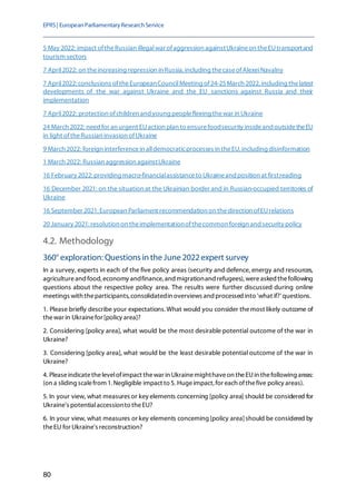 EPRS| EuropeanParliamentaryResearchService
80
5 May 2022: impact oftheRussian illegalwar ofaggression againstUkraineon theEUtransportand
tourism sectors
7 April2022: on theincreasing repression in Russia, including thecaseofAlexeiNavalny
7 April2022: conclusions oftheEuropeanCouncilMeeting of24-25March 2022, including thelatest
developments of the war against Ukraine and the EU sanctions against Russia and their
implementation
7 April2022: protection ofchildren and young peoplefleeing thewar in Ukraine
24 March 2022: need for an urgent EUaction plan to ensurefoodsecurity insideand outsidetheEU
in light oftheRussian invasion ofUkraine
9 March 2022: foreign interferencein alldemocraticprocesses in theEU, including disinformation
1 March 2022: Russian aggression againstUkraine
16 February 2022: providing macro-financialassistanceto Ukraineand position at firstreading
16 December 2021: on the situation at the Ukrainian border and in Russian-occupied territories of
Ukraine
16 September 2021: European Parliament recommendation on thedirection ofEUrelations
20 January 2021: resolution on theimplementationofthecommon foreign and security policy
4.2. Methodology
360° exploration: Questions in the June 2022 expert survey
In a survey, experts in each of the five policy areas (security and defence, energy and resources,
agricultureandfood,economy andfinance, and migrationand refugees), wereasked thefollowing
questions about the respective policy area. The results were further discussed during online
meetings with theparticipants, consolidatedin overviews and processed into 'what if?' questions.
1. Please briefly describe your expectations.What would you consider themost likely outcome of
thewar in Ukrainefor [policy area]?
2. Considering [policy area], what would be the most desirable potential outcome of the war in
Ukraine?
3. Considering [policy area], what would be the least desirable potential outcome of the war in
Ukraine?
4. Pleaseindicatethelevelofimpact thewar in Ukrainemighthaveon theEUin thefollowing areas:
(on a sliding scalefrom 1. Negligible impact to 5. Hugeimpact,for each ofthefive policy areas).
5. In your view, what measures or key elements concerning [policy area] should be considered for
Ukraine's potentialaccessionto theEU?
6. In your view, what measures or key elements concerning [policy area]should be considered by
theEU for Ukraine's reconstruction?
 