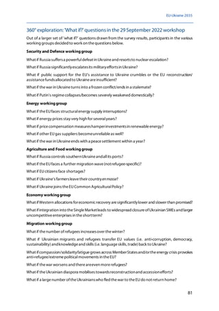EU-Ukraine 2035
81
360° exploration: 'What if?'questions in the 29 September 2022 workshop
Out of a larger set of 'what if?' questions drawn from the survey results, participants in the various
working groups decided to work on thequestions below.
Security and Defence workinggroup
What if Russia suffersa powerfuldefeat in Ukraineand resortsto nuclear escalation?
What if Russia significantlyescalatesits militaryeffortsin Ukraine?
What if public support for the EU's assistance to Ukraine crumbles or the EU reconstruction/
assistancefundsallocated to Ukraineareinsufficient?
What if thewar in Ukraineturns into a frozen conflict/ends in a stalemate?
What if Putin's regimecollapses/becomes severely weakened domestically?
Energy workinggroup
What if theEUfaces structuralenergy supply interruptions?
What if energy prices stay very high for severalyears?
What if pricecompensation measureshamperinvestmentsin renewableenergy?
What if other EUgas suppliers becomeunreliableas well?
What if thewar in Ukraineends with a peacesettlement within a year?
Agriculture and Food workinggroup
What if Russia controls southernUkraineandallits ports?
What if theEUfaces a further migration wave(notrefugee-specific)?
What if EUcitizens face shortages?
What if Ukraine's farmersleavetheir countryenmasse?
What if Ukrainejoins theEUCommon AgriculturalPolicy?
Economy workinggroup
What ifWestern allocations foreconomicrecovery aresignificantlylower and slower than promised?
What ifintegration into theSingleMarketleads to widespread closureofUkrainian SMEs and larger
uncompetitiveenterprises in theshortterm?
Migration workinggroup
What if thenumber ofrefugees increasesover thewinter?
What if Ukrainian migrants and refugees transfer EU values (i.e. anti-corruption, democracy,
sustainability)andknowledgeand skills (i.e.languageskills, trade)back to Ukraine?
What ifcompassion/solidarityfatiguegrows across MemberStatesand/ortheenergy crisis provokes
anti-refugee/extremepoliticalmovements in theEU?
What if thewar worsens and thereareeven morerefugees?
What if theUkrainian diaspora mobilises towardsreconstructionand accessionefforts?
What if a largenumber oftheUkrainianswho fled thewar to theEUdo not return home?
 