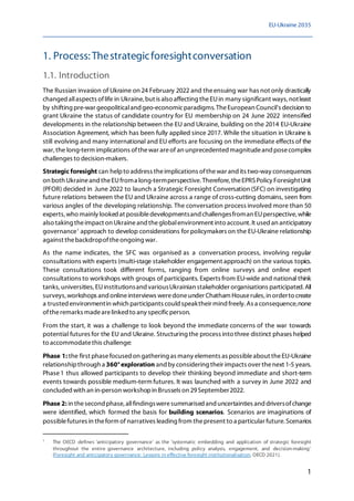 EU-Ukraine 2035
1
1. Process:Thestrategicforesightconversation
1.1. Introduction
The Russian invasion of Ukraine on 24 February 2022 and theensuing war has not only drastically
changed allaspects oflife in Ukraine, but is also affecting theEUin many significant ways, notleast
by shifting pre-war geopoliticaland geo-economicparadigms. TheEuropean Council's decision to
grant Ukraine the status of candidate country for EU membership on 24 June 2022 intensified
developments in the relationship between the EU and Ukraine, building on the 2014 EU-Ukraine
Association Agreement, which has been fully applied since 2017. While the situation in Ukraine is
still evolving and many international and EU efforts are focusing on the immediate effects of the
war, the long-term implications ofthewar areof an unprecedented magnitudeand posecomplex
challenges to decision-makers.
Strategic foresight can helpto address theimplications ofthewar and its two-way consequences
on both Ukraineand theEUfroma long-termperspective. Therefore,theEPRSPolicy ForesightUnit
(PFOR) decided in June 2022 to launch a Strategic Foresight Conversation (SFC) on investigating
future relations between the EU and Ukraine across a range of cross-cutting domains, seen from
various angles of the developing relationship. The conversation process involved more than 50
experts, who mainly lookedat possibledevelopmentsand challengesfroman EUperspective, while
also taking theimpact on Ukraineand theglobalenvironment into account. It used an anticipatory
governance1
approach to develop considerations for policymakers on the EU-Ukraine relationship
against thebackdropoftheongoing war.
As the name indicates, the SFC was organised as a conversation process, involving regular
consultations with experts (multi-stage stakeholder engagement approach) on the various topics.
These consultations took different forms, ranging from online surveys and online expert
consultations to workshops with groups of participants. Experts from EU-wide and national think
tanks,universities, EUinstitutionsand variousUkrainian stakeholder organisations participated.All
surveys, workshops and onlineinterviews weredoneunder Chatham Houserules, in orderto create
a trusted environmentin which participants could speaktheir mind freely. As a consequence,none
oftheremarks madearelinked to any specificperson.
From the start, it was a challenge to look beyond the immediate concerns of the war towards
potential futures for the EU and Ukraine. Structuring the process into three distinct phases helped
to accommodatethis challenge:
Phase 1: the first phasefocused on gathering as many elements as possibleabout theEU-Ukraine
relationshipthrough a 360°exploration and by considering their impacts over thenext 1-5 years.
Phase1 thus allowed participants to develop their thinking beyond immediate and short-term
events towards possible medium-term futures. It was launched with a survey in June 2022 and
concluded with an in-person workshopin Brussels on 29September2022.
Phase 2: in thesecond phase, allfindingsweresummarisedand uncertainties and driversofchange
were identified, which formed the basis for building scenarios. Scenarios are imaginations of
possiblefutures in theform of narratives leading from thepresent to a particular future. Scenarios
1
The OECD defines 'anticipatory governance' as the 'systematic embedding and application of strategic foresight
throughout the entire governance architecture, including policy analysis, engagement, and decision-making'
(Foresight and anticipatory governance: Lessons in effective foresight institutionalisation, OECD 2021).
 
