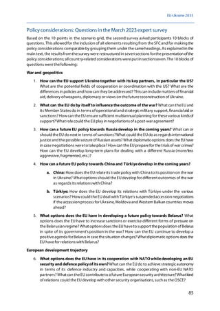 EU-Ukraine 2035
85
Policyconsiderations: Questions in the March 2023 expert survey
Based on the 10 points in the scenario grid, the second survey asked participants 10 blocks of
questions.This allowed for theinclusion of all elements resulting from theSFCand for making the
policy considerations comparableby grouping them under thesameheadings. As explained in the
main text, theresultsfromthesurvey wererestructured in sevensections forthepresentation ofthe
policy considerations; allcountry-related considerations wereput in sectionseven.The10blocks of
questions werethefollowing:
War and geopolitics
1. How can the EU support Ukraine together with its key partners, in particular the US?
What are the potential fields of cooperation or coordination with the US? What are the
differences in policies and howcan they beaddressed? Thiscan includematters offinancial
aid, delivery ofweapons, diplomacy or views on thefuturereconstruction ofUkraine.
2. What can the EU doby itself to influence the outcome of the war? What can theEUand
its Member States do in terms ofoperationaland strategicmilitary support, financialaid or
sanctions? Howcan theEUensuresufficient multiannualplanning for thesevarious kindsof
support? Whatrolecould theEUplay in negotiationsofa post-war agreement?
3. How can a future EU policy towards Russia develop in the coming years? What can or
should theEUdo next in terms ofsanctions?What could theEUdo as regardsinternational
justiceand thepossibleseizureofRussian assets? What diplomaticoptions does theEUhave
in casenegotiations weretotakeplace? Howcan theEUpreparefor thetrialsofwar crimes?
How can the EU develop long-term plans for dealing with a different Russia (more/less
aggressive, fragmented, etc.)?
4. How can a future EU policy towards China and Türkiyedevelop inthe coming years?
a. China: How does theEUrelateits tradepolicy with China to its position on thewar
in Ukraine? What options should theEUdevelopfor different outcomes ofthewar
as regards its relationswith China?
b. Türkiye: How does the EU develop its relations with Türkiye under the various
scenarios? Howcould theEUdeal with Türkiye's suspendedaccession negotiations
if theaccession process for Ukraine, Moldova and Western Balkan countries moves
ahead?
5. What options does the EU have in developing a future policy towards Belarus? What
options does the EU have to increase sanctions or exercise different forms of pressure on
theBelarusian regime? What optionsdoes theEUhaveto support thepopulation ofBelarus
in spite of its government's position in the war? How can the EU continue to develop a
positiveagenda forBelarus in casethesituation changes? Whatdiplomaticoptions does the
EU havefor relations with Belarus?
European development trajectory
6. What options does the EU have in its cooperation with NATOwhiledeveloping an EU
security and defence policyof itsown?What can theEUdo to achievestrategicautonomy
in terms of its defence industry and capacities, while cooperating with non-EU NATO
partners? What can theEUcontributeto a futureEuropeansecurity architecture?Whatkind
ofrelations could theEUdevelopwith other security organisations, such as theOSCE?
 