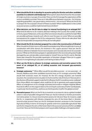 EPRS| EuropeanParliamentaryResearchService
86
7. What shouldthe EU do todevelop its accession policyforUkraine and other candidate
countries ina coherent and timelyway? What options doestheEUhavefor theaccession
of singlecountries or groups ofcountries?Howcan theEUmanagetheexpectations ofthe
various candidatecountries? Howcan it takedifferences between countries –for instance,
regarding geopolitics, size, governance, andeconomy–into account? What can theEU do
to prepare for the accession of each of these countries? What modifications to the current
accession process could beimplemented, howand when?
8. What decisions can the EU take to adapt its internal functioning to an enlarged EU?
What kind of reforms to, for instance,decision-making in the Council, the number of seats
in theEuropean Parliament, orthesizeoftheCommission should orcould theEUtake?What
are possible pathways towards such reforms over the years to come? What are possible
consequences for support in the EU for enlargement, if these reforms do take place? And
what arethepossibleconsequencesifthey do not takeplace?
9. What should the EU do tobe best prepared fora role inthe reconstruction of Ukraine?
What should theEUdo in terms offorward financialplanning?Whatshould it do in terms of
coordination with other donors, for instance in the Lugano process? How can the EU
enhance coherence between futurereconstruction and recovery aid and an EU accession
process? What can theEUdoto preparein operationaltermsfor reconstructing areasheavily
damaged by war and possibly contaminated or mined? How can the EU and its Member
States plan ahead for the possible repatriation of Ukrainian refugees? How can it support
Ukrainein strengthening its education and training its labourforce?
10. What can the EU do to enhance its strategic autonomy and normative power in the
event of an enlarged EU, or of stalling accession and increased geo-economic
tensions?
a. Strategic autonomy:204
What effect would the possible accession – or non-accession – of
Ukraine, Moldova and other candidate countries have on EU strategic autonomy? What
would their accession mean, for instance, for the EU's energy situation, raw material
situation, theoveralleconomicsituation in theEUand the roleof theEuro? Howwould re-
distribution offinancialsupport insidetheEUinfluencetheEU'soveralleconomicresilience?
Once these effects are mapped, what could the EU do to generate and support positive
effects of enlargement on its strategic autonomy and avoid or mitigate negative effects?
How do EU efforts in this regard relateto thestriving for autonomyofother world powers,
in particular theUSand China, and howcan theEUposition itselfin this globalcontext?
b. Normative power: What can theEU do to maintain or increaseits roleas a globalstandard
setter in view of possible enlargement? How can the EU maintain or further promoteits
normative power in a future reconstruction process for Ukraine? How, for instance, could
the EU, in cooperation with Ukraine, integrate the aims of the Green Deal in Ukraine's
reconstruction process? How can the EU anticipate Ukraine's accession to the Common
Agricultural Policy in terms of striving for greener andmore sustainable agriculture? How
can theEU integratetheaims oftheGreen Dealin theaccession process ofothercandidate
countries? Howcan theEUbest prepareand mappossiblechallenges and opportunities?
204
Strategic autonomy in the area of security and defence iscovered by point 6; therefore, point 10 focuseson economic
and normative aspects of strategic autonomy.
 