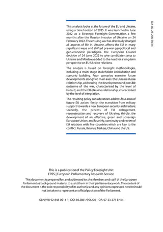 This analysis looks at the future of the EU and Ukraine,
using a time horizon of 2035. It was launched in June
2022 as a Strategic Foresight Conversation, a few
months after the Russian invasion of Ukraine on 24
February 2022. Theensuing war has drastically changed
all aspects of life in Ukraine, affects the EU in many
significant ways and shifted pre-war geopolitical and
geo-economic paradigms. The European Council
decision of 24 June 2022 to give candidate status to
Ukraineand Moldovaadded totheneedfor a long-term
perspectiveon EU-Ukrainerelations.
The analysis is based on foresight methodologies,
including a multi-stage stakeholder consultation and
scenario building. Four scenarios examine future
developments alongtwo main axes: theUkraine-Russia
relationship, addressing thedevelopmentand possible
outcome of the war, characterised by the level of
hazard; and the EU-Ukraine relationship, characterised
by thelevel ofintegration.
Theresulting policy considerationsaddressfour areasof
future EU action: firstly, the transition from military
support towards a new European security architecture;
secondly, the process of EU enlargement,
reconstruction and recovery of Ukraine; thirdly, the
development of an effective, green and sovereign
European Union;andfourthly,continuity andreviewof
EU relations with five countries which are key to the
conflict:Russia,Belarus,Türkiye,China andtheUS.
This is a publicationof the PolicyForesight Unit
EPRS | European ParliamentaryResearch Service
This document is prepared for, and addressed to,theMembersand staffoftheEuropean
Parliament as background materialto assistthem in their parliamentarywork. Thecontent of
thedocument is thesoleresponsibility ofits author(s)and any opinions expressed hereinshould
not betaken to representan officialposition oftheParliament.
ISBN978-92-848-0914-1| DOI 10.2861/956276 | QA-07-23-276-EN-N
QA-07-23-276-EN-N
 