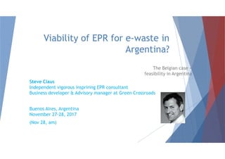 Viability of EPR for e-waste in
Argentina?
The Belgian case +
feasibility in Argentina
Steve ClausSteve Claus
Independent vigorous inspriring EPR consultant
Business developer & Advisory manager at Green Crossroads
Buenos Aires, Argentina
November 27-28, 2017
(Nov 28, am)
 