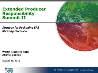 THE FUTURE 500 | (415) 294-7775 | www.future500.org
Extended Producer
Responsibility
Summit II
Strategy for Packaging EPR
Meeting Overview
Westin Peachtree Hotel
Atlanta, Georgia
August 25, 2011
 